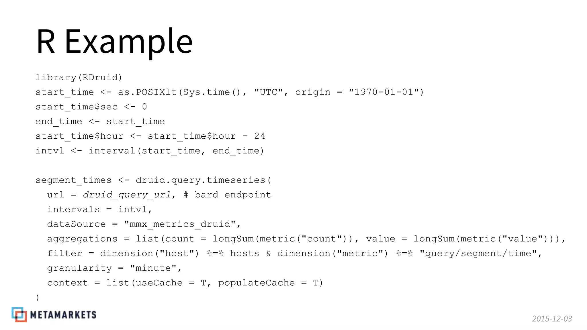 2015-12-03
R Example
library(RDruid)
start_time <- as.POSIXlt(Sys.time(), "UTC", origin = "1970-01-01")
start_time$sec <- 0
end_time <- start_time
start_time$hour <- start_time$hour - 24
intvl <- interval(start_time, end_time)
segment_times <- druid.query.timeseries(
url = druid_query_url, # bard endpoint
intervals = intvl,
dataSource = "mmx_metrics_druid",
aggregations = list(count = longSum(metric("count")), value = longSum(metric("value"))),
filter = dimension("host") %=% hosts & dimension("metric") %=% "query/segment/time",
granularity = "minute",
context = list(useCache = T, populateCache = T)
)
 