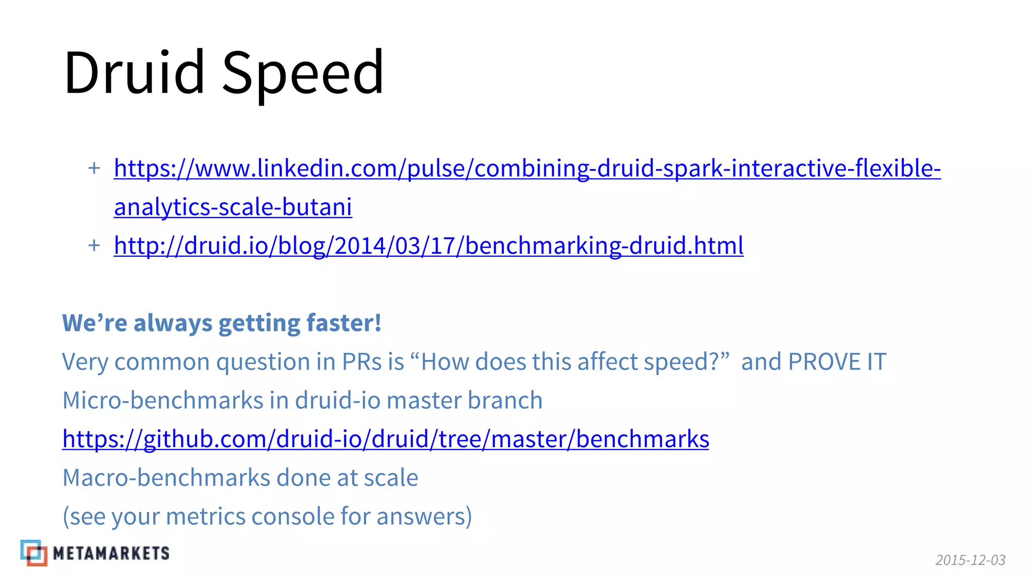 2015-12-03
Druid Speed
+ https://www.linkedin.com/pulse/combining-druid-spark-interactive-flexible-
analytics-scale-butani
+ http://druid.io/blog/2014/03/17/benchmarking-druid.html
We’re always getting faster!
Very common question in PRs is “How does this affect speed?” and PROVE IT
Micro-benchmarks in druid-io master branch
https://github.com/druid-io/druid/tree/master/benchmarks
Macro-benchmarks done at scale
(see your metrics console for answers)
 