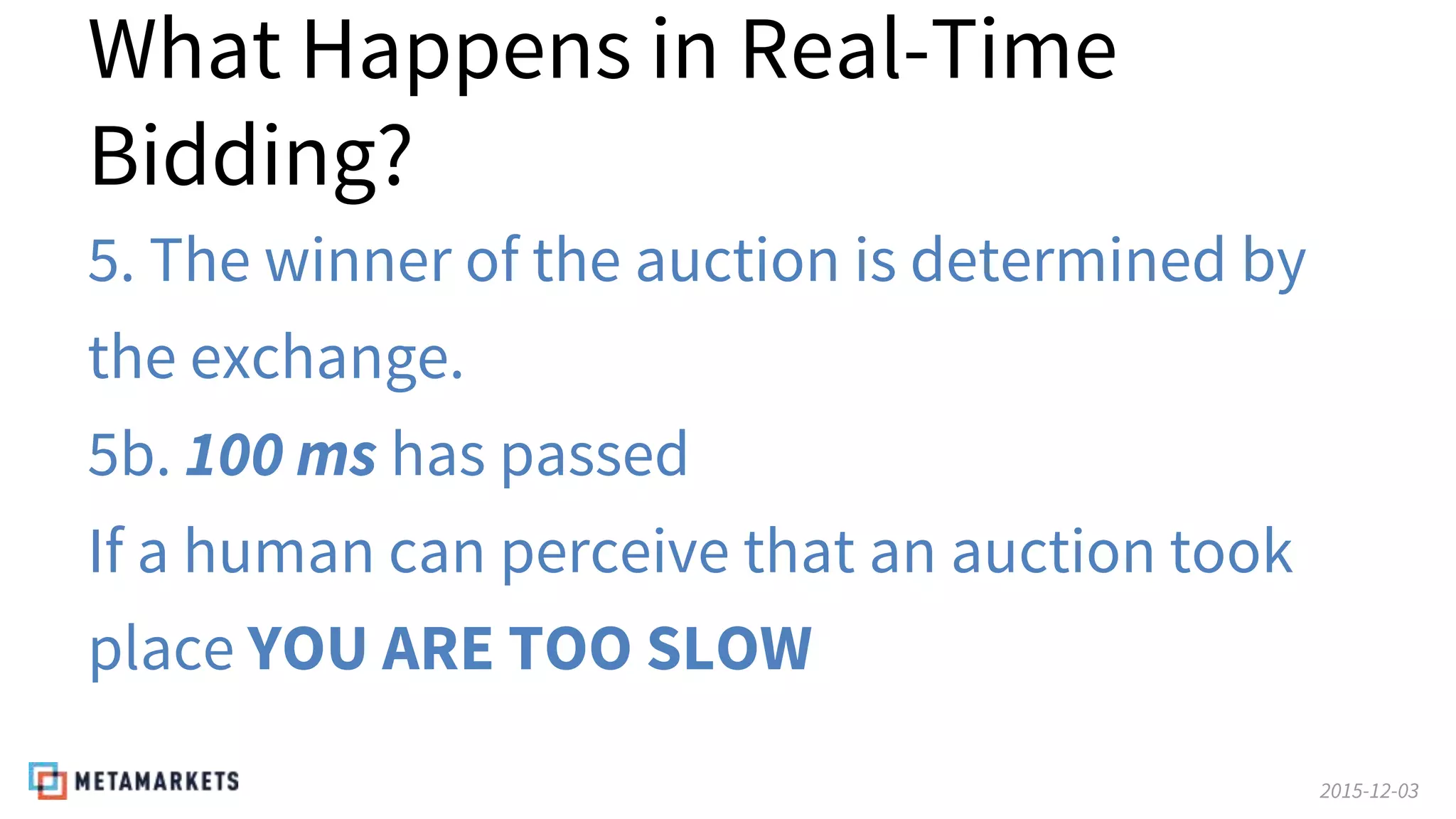 2015-12-03
What Happens in Real-Time
Bidding?
5. The winner of the auction is determined by
the exchange.
5b. 100 ms has passed
If a human can perceive that an auction took
place YOU ARE TOO SLOW
 