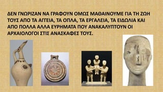 ΔΕΝ ΓΝΩΡΙΖΑΝ ΝΑ ΓΡΑΦΟΥΝ ΟΜΩΣ ΜΑΘΑΙΝΟΥΜΕ ΓΙΑ ΤΗ ΖΩΗ
ΤΟΥΣ ΑΠΟ ΤΑ ΑΓΓΕΙΑ, ΤΑ ΟΠΛΑ, ΤΑ ΕΡΓΑΛΕΙΑ, ΤΑ ΕΙΔΩΛΙΑ ΚΑΙ
ΑΠΟ ΠΟΛΛΑ ΑΛΛΑ ΕΥΡΗΜΑΤΑ ΠΟΥ ΑΝΑΚΑΛΥΠΤΟΥΝ ΟΙ
ΑΡΧΑΙΟΛΟΓΟΙ ΣΤΙΣ ΑΝΑΣΚΑΦΕΣ ΤΟΥΣ.
 