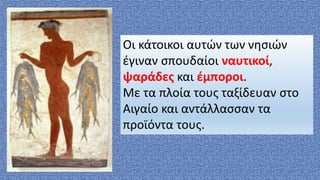 Οι κάτοικοι αυτών των νησιών
έγιναν σπουδαίοι ναυτικοί,
ψαράδες και έμποροι.
Με τα πλοία τους ταξίδευαν στο
Αιγαίο και αντάλλασσαν τα
προϊόντα τους.
 