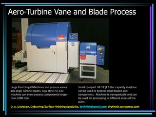 Aero-Turbine Vane and Blade Process
Large Centrifugal Machines can process vanes
and large turbine blades, new style HZ-330
machine can even process components longer
than 1000 mm
Small compact HZ-12 (12 liter capacity machine
can be used to process small blades and
components. Machine is transportable and can
be used for processing in different areas of the
plant.
D. A. Davidson, Deburring/Surface Finishing Specialist, dryfinish@gmail.com dryfinish.wordpress.com
 