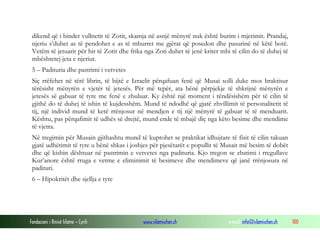 Fondacioni i Rinisë Islame — Cyrih www.islamischen.ch e-mail: info@islamischen.ch 100
dikend që i bindet vullnetit të Zotit, skamja në asnjë mënyrë nuk është burim i mjerimit. Prandaj,
njeriu s’duhet as të pendohet e as të mburret me gjërat që posedon dhe pasurinë në këtë botë.
Vetëm të jetuarit për hir të Zotit dhe frika nga Zoti duhet të jenë kriter mbi të cilin do të duhej të
mbështetej jeta e njeriut.
5 – Padituria dhe pastrimi i vetvetes
Siç rrëfehet në tërë librin, të bijtë e Izraelit përqafuan fenë që Musai solli duke mos braktisur
tërësisht mënyrën e vjetër të jetesës. Për më tepër, ata bënë përpjekje të shkrijnë mënyrën e
jetesës së gabuar të tyre me fenë e zbuluar. Ky është një moment i rëndësishëm për të cilin të
gjithë do të duhej të ishin të kujdesshëm. Mund të ndodhë që gjatë zhvillimit të personalitetit të
tij, një individ mund të ketë rrënjosur në mendjen e tij një mënyrë të gabuar të të menduarit.
Kështu, pas përqafimit të udhës së drejtë, mund ende të mbajë diç nga këto besime dhe mendime
të vjetra.
Në tregimin për Musain gjithashtu mund të kuptohet se praktikat idhujtare të fisit të cilin takuan
gjatë udhëtimit të tyre u bënë shkas i joshjes për pjesëtarët e popullit të Musait më besim të dobët
dhe që kishin dështuar në pastrimin e vetvetes nga padituria. Kjo tregon se zbatimi i rregullave
Kur’anore është rruga e vetme e eliminimit të besimeve dhe mendimeve që janë rrënjosura në
padituri.
6 – Hipokritët dhe sjellja e tyre
 