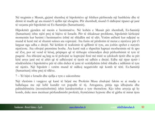 Fondacioni i Rinisë Islame — Cyrih www.islamischen.ch e-mail: info@islamischen.ch 101
Në tregimin e Musait, gjejmë shembuj të hipokritëve që fshihen përbrenda një bashkësie dhe të
dëmit të madh që ata mund t’i sjellin një shoqërie. Për shembull, mund t’i dallojmë tiparet që janë
të veçanta për hipokritët në Es-Samirijin (Samaritanin).
Hipokritët gjenden në mesin e besimtarëve. Në kohën e Musait për shembull, Es-Samiriji
(Samaritani) ishte njëri prej të bijëve të Izraelit. Për të shkaktuar probleme, hipokritët kërkojnë
momentin kur besimi i besimtarëve është në shkallën më të ulët. Vetëm atëherë kur ndjejnë se
mund të kenë më së shumti sukses ata veprojnë. Ata fusin në përdorim të metat e njerëzve për t’i
larguar nga udha e drejtë. Në kërkim të realizimit të qëllimit të tyre, ata joshin epshet e natyrës
njerëzore. Ata ofrojnë premtime boshe. Ata kurrë nuk e shprehin haptazi mosbesimin në fe apo
në Zot, por në vend të kësaj, përpiqen që të tërheqin vëmendjen drejt përkushtimit të tyre të
paqenë. Ata shkojnë aq larg sa të pohojnë se kuptojnë fenë më mirë se çdokush tjetër dhe se për
këtë arsye janë më të aftët që të udhëzojnë të tjerët në udhën e drejtë. Edhe një tipar tjetër i
rëndësishëm i hipokritëve për të cilin duhet të jemi të vetëdijshëm është shkalla e ndikimit të tyre
në njerëz. Një hipokrit i vetëm mund të ndikoj negativisht një komb të tërë. Es-Samiriji
(Samaritani) ishte prej të tillëve.
7 – Të bijtë e Izraelit dhe sjellja e tyre e zakonshme
Një vlerësim i vargjeve që kanë të bëjnë me Profetin Musa zbulojnë faktin se ai madje u
ballafaqua me një luftë kundër vet popullit të tij. Arroganca, prirja nga idhujtaria dhe
pabindshmëria (mosnënshtrimi) ishin karakteristikat e tyre themelore. Kjo ishte arsyeja që ky
komb, duke mos merituar përfundimisht profetët, frymëzimet hyjnore dhe të gjitha të mirat tjera
 