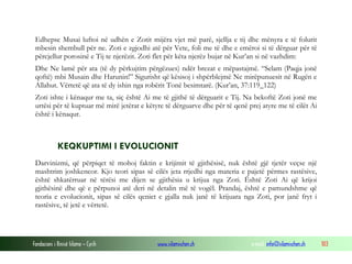 Fondacioni i Rinisë Islame — Cyrih www.islamischen.ch e-mail: info@islamischen.ch 103
Edhepse Musai luftoi në udhën e Zotit mijëra vjet më parë, sjellja e tij dhe mënyra e të folurit
mbesin shembull për ne. Zoti e zgjodhi atë për Vete, foli me të dhe e emëroi si të dërguar për të
përcjellur porosinë e Tij te njerëzit. Zoti flet për këta njerëz bujar në Kur’an si në vazhdim:
Dhe Ne lamë për ata (të dy përkujtim përgëzues) ndër brezat e mëpastajmë. “Selam (Paqja jonë
qoftë) mbi Musain dhe Harunin!” Sigurisht që kësisoj i shpërblejmë Ne mirëpunuesit në Rugën e
Allahut. Vërtetë që ata të dy ishin nga robërit Tonë besimtarë. (Kur’an, 37:119_122)
Zoti ishte i kënaqur me ta, siç është Ai me të gjithë të dërguarit e Tij. Na bekoftë Zoti jonë me
urtësi për të kuptuar më mirë jetërat e këtyre të dërguarve dhe për të qenë prej atyre me të cilët Ai
është i kënaqur.
KEQKUPTIMI I EVOLUCIONIT
Darvinizmi, që përpiqet të mohoj faktin e krijimit të gjithësisë, nuk është gjë tjetër veçse një
mashtrim joshkencor. Kjo teori sipas së cilës jeta rrjedhi nga materia e pajetë përmes rastësive,
është shkatërruar në tërësi me dijen se gjithësia u krijua nga Zoti. Është Zoti Ai që krijoi
gjithësinë dhe që e përpunoi atë deri në detalin më të vogël. Prandaj, është e pamundshme që
teoria e evolucionit, sipas së cilës qeniet e gjalla nuk janë të krijuara nga Zoti, por janë fryt i
rastësive, të jetë e vërtetë.
 