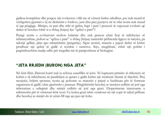 Fondacioni i Rinisë Islame — Cyrih www.islamischen.ch e-mail: info@islamischen.ch 106
gjallesa komplekse dhe poqese një evolucion i tillë me të vërtetë kishte ndodhur, pse nuk mund të
vëzhgohen gjurmët e tij në dëshmitë e fosileve, janë disa prej pyetjeve në të cilat teoria nuk mund
të jap përgjigje. Mirëpo, së pari dhe mbi të gjitha, hapi i parë i procesit të supozuar evolutiv që
duhet të hetohet është si u shfaq (krijua) kjo “qelizë e parë”?
Pasiqë teoria e evolucionit mohon krijimin dhe nuk pranon çfarë lloji të ndërhyrjes së
mbinatyrshme, pohon se “qeliza e parë” u shfaq (krijua) rastësisht përbrenda ligjeve të natyrës, pa
ndonjë qëllim, plan apo mbarështim (përgatitje). Sipas teorisë, materia e pajetë duhet të kishte
prodhuar një qelizë të gjallë si rezultat i rastësive. Kjo, megjithatë, është një pohim i
paqëndrueshëm madje edhe për rregullat më të pamposhtura të biologjisë.
“JETA RRJEDH (BURON) NGA JETA”
Në këtë libër, Darvini kurrë nuk iu referua zanafillës së jetës. Të kuptuarit primitiv të shkencës në
kohën e tij mbështetej në pandehjen se qeniet e gjalla kishin një strukturë shumë të thjeshtë. Prej
mesjetës, krijimi spontan, teoria që pohonte se materiet e pajetë u bashkuan për të formuar
organizma të gjallë, ishte gjerësisht e pranuar. Përgjithësisht besohej se insektet erdhën në jetë nga
mbeturinat e ushqimit dhe minjët erdhën në jetë nga gruri. Eksperimente interesante u
ndërmorën për të vërtetuar këtë teori. Ca kokra gruri ishin vendosur në një copë të ndytë pëlhure
dhe besohej se minjët do të zënin fill nga ajo pas një kohe.
 