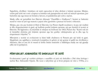 Fondacioni i Rinisë Islame — Cyrih www.islamischen.ch e-mail: info@islamischen.ch 107
Ngjashëm, zhvillimi i krimbave në mish supozohej të ishte dëshmi e krijimit spontan. Mirëpo,
vetëm pak kohë më vonë u kuptua se krimbat nuk paraqiteshin në mish në mënyrë spontane, por
barteshin atje nga mizat në formën e larvave, të padukshme për syrin e njeriut.
Madje edhe në periudhën kur Darvini shkruajti “Zanafillën e Gjallesave”, besimi se bakteriet
mund të vinin në jetë nga materia e pajetë ishte gjerërisht e pranuar në botën e shkencës.
Mirëpo, pas vite pas botimit të librit të Darvinit, Lui Paster shpalli rezultatet e tij pas një studimi
të dhe eksperimentimi të gjatë, që hedhnin poshtë krijimin spontan, një gur themeli të teorisë së
Darvinit. Në ligjëratën e tij triumfale të mbajtur në Sorbonë më 1864, Pasteri tha: “Kurrë nuk do
të këndellet doktrina për krijimin spontan nga kjo goditje vdekjeprurëse që iu dha nga ky
eksperiment i thjeshtë.” 6
Mbrojtësit e teorisë së evolucionit iu bënë ballë zbulimeve të Pasterit për një kohë të gjatë.
Megjithatë, me zgjidhjen e strukturës komplekse të qelizës së një qenieje të gjallë me zhvillimin e
shkencës, idea se jeta do të mund të kishte lindur rastësisht u ballafaqua madje me një gjendje
edhe më të pashpresë.
PËRPJEKJET JOBINDËSE TË SHEKULLIT TË 20TË
Evolucionisti i parë që vazhdoi çështjen e zanafillës së jetës në shekullin e 20të ishte biologu i
njohur Rus Aleksandër Oparin. Me tezat e ndryshme që ai lëvizi përpara në vitet e 1930ta, ai u
 