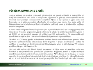 Fondacioni i Rinisë Islame — Cyrih www.islamischen.ch e-mail: info@islamischen.ch 109
PËRBËRJA KOMPLEKSE E JETËS
Arsyeja parësore pse teoria e evolucionit përfundoj në një gjendje të këtillë të parrugëdalje në
lidhje me zanafillën e jetës është se madje edhe organizmat e gjallë që konsideroheshin më të
thjeshtët kanë përbërje jashtëzakonisht komplekse. Qeliza e një qenieje të gjallë është më
komplekse se të gjitha produktet teknologjike të prodhuara nga njeriu. Sot, madje edhe në
laboratoriumet më të zhvilluara të botës, një qelizë e gjallë nuk mund të krijohet duke bashkuar
materiet inorganike.
Kushtet e kërkuara për formimin e një qelize janë të panumërta në masë për t’u shpjeguar me anë
të rastësive. Mundësia që proteinet, pjesë ndërtuese të qelizës, të jenë formuar rastësisht, është 1
në 10950 për një proteinë mesatare të përbërë prej 500 aminoacideve. Në matematikë, një
mundësi më e vogël se 1 në 1050 konsiderohet të jetë praktikisht e pamundshme.
Molekula e ADN-së që gjendet në bërthamën e qelizës dhe që ruan informacionin gjenetik, është
një bazë e jashtëzakonshme e të dhënave. Është llogaritur se poqese informacioni i koduar në
ADN do të shkruhej, kjo do të formonte një librari gjigante që do të përbëhej nga 900 volume
enciklopedike prej 500 faqesh secila.
Në këtë pikë shfaqet një dilemë shumë interesante: ADN-ja mund të përsëritet vetëm me
ndihmën e disa proteinave të specializuara (enzimeve). Megjithatë, sinteza e këtyre enzimeve
mund të realizohet me anë të informacionit të koduar në ADN. Pasiqë ato të dyja janë të varura
nga njëra tjetra, ato duhet të ekzistojnë në të njëjtën kohë për t’u përsëritur. Ky fakt sjellë skenarin
që jeta të ketë zënë fill vetvetiu në një situatë pa rrugëdalje. Prof. Lesli Orgel, një evolucionist me
 