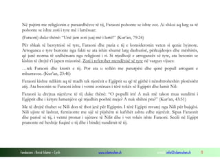 Fondacioni i Rinisë Islame — Cyrih www.islamischen.ch e-mail: info@islamischen.ch 11
Në pajtim me religjionin e paraardhësve të tij, Faraoni pohonte se ishte zot. Ai shkoi aq larg sa të
pohonte se ishte zoti i tyre më i lartësuar:
(Faraoni) duke thënë: “Unë jam zoti juaj më i lartë!” (Kur’an, 79:24)
Për shkak të bestytnisë së tyre, Faraoni dhe paria e tij e konsideronin veten si qenie hyjnore.
Arroganca e tyre buronte nga fakti se ata ishin shumë larg dashurisë, përkujdesjes dhe mëshirës,
që janë norma të urdhëruara nga religjioni i ri. Si rrjedhojë e arrogancës së tyre, ata besonin se
kishin të drejtë t’i japen mizorisë. Zoti i referohet mendësisë së tyre në vargun vijues:
…tek Faraoni dhe krerët e tij. Por ata u sollën me paturpësi dhe qenë popull arrogant e
mburravec. (Kur’an, 23:46)
Faraoni kishte ndikim aq të madh tek njerëzit e Egjiptit sa që të gjithë i nënshtroheshin plotësisht
atij. Ata besonin se Faraoni ishte i vetmi zotërues i tërë tokës së Egjiptit dhe lumit Nil:
Faraoni iu drejtua njerëzve të tij duke thënë: “O populli im! A nuk më takon mua sundimi i
Egjiptit dhe i këtyre lumenjëve që rrjedhin poshtë meje? A nuk shihni pra?” (Kur’an, 43:51)
Me të drejtë thuhet se Nili don të thot jetë për Egjiptin. I tërë Egjipti mvarej nga Nili për bujqësi.
Nili ujiste të lashtat, furnizonte me ujë të pijshëm si kafshët ashtu edhe njerëzit. Sipas Faraonit
dhe parisë së tij, i vetmi pronar i ujërave të Nilit dhe i vet tokës ishte Faraoni. Secili në Egjipt
pranonte në heshtje fuqinë e tij dhe i bindej sundimit të tij.
 