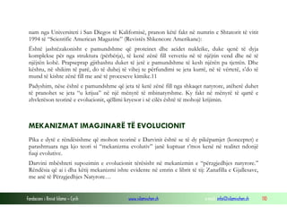Fondacioni i Rinisë Islame — Cyrih www.islamischen.ch e-mail: info@islamischen.ch 110
nam nga Universiteti i San Diegos të Kalifornisë, pranon këtë fakt në numrin e Shtatorit të vitit
1994 të “Scientific American Magazine” (Revistës Shkencore Amerikane):
Është jashtëzakonisht e pamundshme që proteinet dhe acidet nukleike, duke qenë të dyja
komplekse për nga struktura (përbërja), të kenë zënë fill vetvetiu në të njëjtin vend dhe në të
njëjtën kohë. Prapseprap gjithashtu duket të jetë e pamundshme të kesh njërën pa tjetrën. Dhe
kështu, në shikim të parë, do të duhej të vihej te përfundimi se jeta kurrë, në të vërtetë, s’do të
mund të kishte zënë fill me anë të proceseve kimike.11
Padyshim, nëse është e pamundshme që jeta të ketë zënë fill nga shkaqet natyrore, atëherë duhet
të pranohet se jeta “u krijua” në një mënyrë të mbinatyrshme. Ky fakt në mënyrë të qartë e
zhvlerëson teorinë e evolucionit, qëllimi kryesor i së cilës është të mohojë krijimin.
MEKANIZMAT IMAGJINARË TË EVOLUCIONIT
Pika e dytë e rëndësishme që mohon teorinë e Darvinit është se të dy pikëpamjet (konceptet) e
parashtruara nga kjo teori si “mekanizma evolutiv” janë kuptuar t’mos kenë në realitet ndonjë
fuqi evolutive.
Darvini mbështeti supozimin e evolucionit tërësisht në mekanizmin e “përzgjedhjes natyrore.”
Rëndësia që ai i dha këtij mekanizmi ishte evidente në emrin e librit të tij: Zanafilla e Gjallesave,
me anë të Përzgjedhjes Natyrore…
 