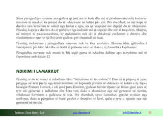 Fondacioni i Rinisë Islame — Cyrih www.islamischen.ch e-mail: info@islamischen.ch 111
Sipas përzgjedhjes natyrore ato gjallesa që janë më të forta dhe më të përshtatshme ndaj kushteve
natyrore të mjedisit ku jetojnë do të mbijetojnë në luftën për jetë. Për shembull, në një kope të
drerëve nën kërcënim të sulmit nga bishat e egra, ata që vrapojnë më shpejtë do të mbijetojnë.
Prandaj, kopeja e drerëve do të përbëhet nga individë më të shpejtë dhe më të fuqishëm. Mirëpo,
në mënyrë të padiskutueshme, ky mekanizëm nuk do të shkaktojë evoluimin e drerëve dhe
shndërrimin e tyre në një lloj tjetër gjallese, për shembull, në kuaj.
Prandaj, mekanizmi i përzgjedhjes natyrore nuk ka fuqi evolutive. Darvini ishte gjithashtu i
vetëdijshëm për këtë fakt dhe iu desht të pohonte këtë në librin e tij Zanafilla e Gjallesave:
Përzgjedhja natyrore nuk mund të bëj asgjë gjersa të ndodhin dallime apo ndryshime më të
favorshme individuale.12
NDIKIMI I LAMARKUT
Prandaj, si do të mund të ndodhnin këto “ndryshime të favorshme”? Darvini u përpoq të japte
përgjigje në këtë pyetje nga këndvështrimi i të kuptuarit primitiv të shkencës në kohën e tij. Sipas
biologut Francez Lamark, i cili jetoi para Darvinit, gjallesat bartën tiparet që fituan gjatë jetës së
tyre tek gjenerata e ardhshme dhe këto veti, duke u akumuluar nga një gjeneratë në tjetrën,
shkaktuan formimin e gjallesave të reja. Për shembull, sipas Lamarkut, gjirafat evoluan nga
antilopat, duke u përpjekur të hanë gjethet e drunjëve të lartë, qafat e tyre u zgjatën nga një
gjeneratë në tjetrën.
 