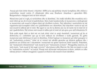 Fondacioni i Rinisë Islame — Cyrih www.islamischen.ch e-mail: info@islamischen.ch 113
Arsyeja për këtë është shumë e thjeshtë: ADN-ja ka një përbërje shumë komplekse dhe efektet e
rastësishme mund vetëm t’i shkaktojnë dëm asaj. Studiuesi Amerikan i gjenetikës B.G.
Ranganathan e shpjegon këtë në këtë mënyrë:
Mutacionet janë të vogla, të rastësishme dhe të dëmshme. Ato rrallë ndodhin dhe mundësia më e
mirë është që ato do të jenë të padobishme. Këto katër karakteristika të mutacioneve nënkuptojnë
se mutacionet nuk mund të shpien drejt një zhvillimi evolutiv. Një ndryshim i rastësishëm në një
organizëm tejet kompleks është ose i padobishëm ose i dëmshëm. Një ndryshim i rastit në një orë
nuk mund të ndikojë për të mirë. Me siguri se ose do ta dëmtoj atë ose në rastin më të mirë do të
jetë i padobishëm. Një tërmet nuk mund të ndikoj për të mirë në një qytet, por sjell shkatërrim.14
Nuk çudit aspak fakti se deri më sot nuk është vënë re asnjë shembull i mutacionit që do të
dëshmohej si i dobishëm apo që të ketë ndikuar në zhvillimin e kodit gjenetik. Të gjitha
mutacionet janë dëshmuar të jenë të dëmshme. Është kuptuar se mutacioni që është paraqitur si
një “mekanizëm evolutiv,” është në të vërtetë një ndodhi gjenetike që dëmton gjallesat dhe i
paaftëson ato (Efekti më i zakonshëm i mutacionit në qeniet njerëzore është kanceri). Padyshim,
një “mekanizëm shkatërrimtar” nuk mund të jetë “mekanizëm evolutiv”. Përzgjedhja natyrore, në
anën tjetër, “nuk mund të bëj asgjë vetvetiu” sikur pranoi edhe Darvini. Ky fakt na tregon se nuk
ka “mekanizëm evolutiv” në natyrë. Pasiqë nuk ekzistojnë mekanizmat evolutiv, atëherë as edhe
ndonjë proces i trilluar (imagjinar) i quajtur evolucion nuk mund të ketë ndodhur.
 
