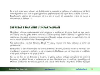 Fondacioni i Rinisë Islame — Cyrih www.islamischen.ch e-mail: info@islamischen.ch 115
Po të jetë teoria ime e vërtetë, një llojllojshmëri e panumërt e gjallesave të ndërmjetme, që do të
lidhte ngusht në mes vedi të gjitha gjallesat e grupit të njëjtë me siguri duhet të kenë ekzistuar…
Rrjedhimisht, dëshmi të ekzistencës së tyre do të mund të gjendeshin vetëm në mesin e
mbeturinave të fosileve.15
SHPRESAT E DARVINIT U SHPARTALLUAN
Megjithatë, edhepse evolucionistët bënë përpjekje të mëdha për të gjetur fosile që nga mesi i
shekullit të 19të në gjithë botën, ende nuk u zbulua ndonjë formë kalimtare. Të gjitha fosilet e
nxjerra nga toka gjatë gërmimeve treguan se përkundër asaj që shpresuan evolucionistët, jeta në
tokë u paraqit përnjëherë dhe e formuar plotësisht.
Një paleontolog i njohur Britanik, Derek V. Ager, pranon këtë fakt, edhepse ai është një
evolucionist:
Lind çështja se nëse hulumtojmë në hollësi dëshmitë e fosileve, qoftë në nivelin e rradhitjes apo
të gjallesave, ne gjejmë – gjithnjë – jo një evolucion të shkallëzuar, por një eksplodim të vrullshëm
të një grupi në llogari të një grupi tjetër.16
Kjo do të thot se në dëshmitë e fosileve, të gjitha gjallesat shfaqen përnjëherë në tërësi të
formuara, pa ndonjë formë të ndërmjetme në mes. Kjo është mu e kundërta e pandehjeve të
Darvinit. Gjithashtu, dëshmia se gjallesat janë krijuar është shumë e fuqishme. I vetmi shpjegim
 