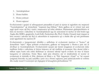 Fondacioni i Rinisë Islame — Cyrih www.islamischen.ch e-mail: info@islamischen.ch 117
1. Australopitekusi
2. Homo habilisi
3. Homo erektusi
4. Homo sapiensi
Evolucionistët i quajnë të ashtuquajturit paraardhës të parë të njeriut të ngjashëm me majmunë
“Australopitekus” që domethënë “majmuni Jug-Afrikan.” Këto gjallesa në të vërtetë nuk janë
asgjë tjetër veçse një lloj i vjetër i majmunëve që është zhdukur. Hulumtimet gjithëpërfshirëse të
bëra në mostrat e ndryshme të Australopitekusit nga dy anatomistë të njohur në tërë botën nga
Anglia dhe SHBA, gjegjësisht, Lordi Solly Zuckerman dhe Prof. Charles Oxnard, kanë treguar se
këto mostra i takonin një lloji të zakonshëm të majmunëve që u zhduk dhe që nuk përmbante
asnjë ngjashmëri me njerëzit.18
Evolucionistët e kategorizojnë shkallën e ardhshme të evolucionit njerëzor si “homo,” që
domethënë “njeri.” Sipas pohimit evolucionist, gjallesat në kategorinë e Homo-s janë më të
zhvilluar se Australopitekusët. Evolucionistët sajojnë një skemë imagjinare të evolucionit duke
rradhitur fosilet e ndryshme të këtyre krijesave në një rradhitje të posaçme. Kjo skemë është e
trilluar sepse kurrë nuk është dëshmuar se ekziston ndonjë raport evolutiv në mes të këtyre
kategorive të ndryshme. Ernst Mayr, njëri prej ithtarëve më të rëndësishëm të teorisë së
evolucionit të shekullit të 20të, diskuton në librin e tij “Një Argument i Gjatë” se “në veçanti
(enigmat) historike siç janë zanafilla e jetës ose e Homo sapiensit, janë jashtëzakonisht të vështira
dhe madje mund t’i rezistojnë një shpjegimi të kënaqshëm përfundimtar.”19
 