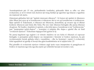 Fondacioni i Rinisë Islame — Cyrih www.islamischen.ch e-mail: info@islamischen.ch 119
Australopitekusit për 15 vite, përfundimisht konkludoi, përkundër faktit se edhe vet ishte
evolucionist, se në të vërtetë nuk ekziston një trung familjar që zgjerohet nga krijesat e ngjashme
me majmunë tek njeriu.
Zukermani gjithashtu bëri një “spektër interesant shkencor”. Ai formoi një spektër të shkencave
duke filluar prej atyre që ai konsideronte si shkencore deri te ato që konsideronte si joshkencore.
Sipas spektrit të Zukermanit, si shkencat më shkencore, domethënë, që mvaren nga të dhënat
konkrete shkencore janë kimia dhe fizika. Pas tyre vijnë shkencat biologjike dhe pastaj shkencat
shoqërore. Në fundin e skajshëm të spektrit, e cila është pjesa e konsideruar si më “joshkencorja,”
janë “perpceptimi jashtë-shqisor” – konceptet si telepatia dhe shqisa e gjashtë dhe në fund
“evolucioni njerëzor.” Zukermani shpjegon këtë gjykim të tij:
Ne pastaj largohemi nga regjistri i të vërtetës objektive në ato fusha të shkencës së supozuar
biologjike si perceptimi jashtë-shqisor ose interpretimi i historisë së fosileve njerëzore, ku për
(evolucionistin) besnik gjithçka është e mundshme – dhe ku besimtari i zjarrtë (i evolucionit)
është nganjëherë në gjendje të besojë disa gjëra kundërthënëse në të njëjtën kohë. 23
Prej përrallës së evolucionit njerëzor s’mbetet asgjë tjetër veçse interpretime të paragjykuara të
fosileve të nxjerrura nga toka nga disa njerëz që verbërisht besojnë në teorinë e tyre.
 