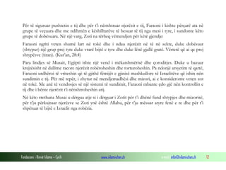Fondacioni i Rinisë Islame — Cyrih www.islamischen.ch e-mail: info@islamischen.ch 12
Për të siguruar pushtetin e tij dhe për t’i nënshtruar njerëzit e tij, Faraoni i kishte përçarë ata në
grupe të veçuara dhe me ndihmën e këshilltarëve të besuar të tij nga mesi i tyre, i sundonte këto
grupe të dobësuara. Në një varg, Zoti na tërheq vëmendjen për këtë gjendje:
Faraoni ngriti veten shumë lart në tokë dhe i ndau njerëzit në të në sekte, duke dobësuar
(shtypur) një grup prej tyre duke vrarë bijtë e tyre dhe duke lënë gjallë gratë. Vërtetë që ai qe prej
shtypësve (tiran). (Kur’an, 28:4)
Para lindjes së Musait, Egjipti ishte një vend i mëkatshmërisë dhe çoroditjes. Duke u bazuar
krejtësisht në dallime racore njerëzit robëroheshin dhe torturoheshin. Pa ndonjë arsyetim të qartë,
Faraoni urdhëroi të vriteshin që të gjithë fëmijët e gjinisë mashkullore të Izraelitëve që ishin nën
sundimin e tij. Për më tepër, i zhytur në mendjemadhësi dhe mizori, ai e konsideronte veten zot
në tokë. Me anë të vendosjes së një sistemi të sundimit, Faraoni mbante çdo gjë nën kontrollin e
tij dhe i bënte njerëzit t’i nënshtroheshin atij.
Në këto rrethana Musai u dërgua atje si i dërguar i Zotit për t’i dhënë fund shtypjes dhe mizorisë,
për t’ju përkujtuar njerëzve se Zoti ynë është Allahu, për t’ju mësuar atyre fenë e re dhe për t’i
shpëtuar të bijtë e Izraelit nga robëria.
 