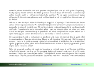 Fondacioni i Rinisë Islame — Cyrih www.islamischen.ch e-mail: info@islamischen.ch 121
ndërtuan, shumë hulumtime janë bërë, projekte dhe plane janë bërë për këtë qëllim. Prapseprap,
hedhja një sy ekranit televiziv dhe librit që mbani në duart tuaja. Do të vëreni se ekziston një
dallim shumë i madh sa i përket mprehtësisë dhe qartësisë. Për më tepër, ekrani televiziv ju jap
një pamje dy-dimensionale, gjersa me sytë tuaj ju shiqoni në një perspektivë tre-dimensionale që
ka thellësi.
Për vite të tëra, me dhjeta mijëra inxhinierë janë përpjekur të bëjnë një TV tre-dimensional dhe të
arrijnë cilësinë e pamjes të syrit. Po, ata kanë bërë një sistem televiziv tre-dimensional por është e
pamundur ta shiqosh pa vënë syze. Për më tepër, është vetëm një perspektivë tre-dimensionale
artificiale. Prapavija është më e mjegulluar, plani i parë na paraqitet sikur një sfond prej letre.
Kurrë nuk ka qenë e mundshme që të prodhohet një pamje e mprehtë dhe e qartë sikurse ajo e
syrit. Në të dyja, në kamerë dhe televizion, ka një humbje të cilësisë së pamjes.
Evolucionistët pohojnë se mekanizmi që prodhon këtë pamje të mprehtë dhe të qartë është
formuar rastësisht. Tani, po t’ju thoshte dikush se televizioni në dhomën tuaj është formuar si
rezultat i rastit, se të gjitha atomet që e përbëjnë atë ndodhi që të bashkohen dhe të krijojnë këtë
aparat që prodhon pamje, çfarë do të mendonit? Si mund atomet të bëjnë një gjë të tillë që me
mijëra njerëz s’mund ta bëjnë?
Nëse një aparat që prodhon një pamje më primitive se syri nuk mund të jetë formuar rastësisht,
atëherë është shumë e qartë se syri dhe pamja që shohim përmes syrit nuk mund të jenë formuar
rastësisht. E njëjta gjë vlen edhe për veshin. Veshi i jashtëm pranon zërat e kapshëm dhe i drejton
ato tek veshi i mesëm; veshi i mesëm i bartë lëkundjet e zërit duke i rritur ato; veshi i brendshëm i
 