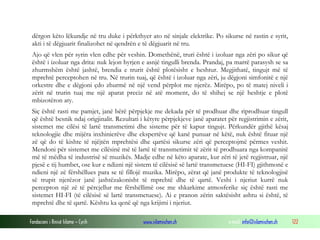Fondacioni i Rinisë Islame — Cyrih www.islamischen.ch e-mail: info@islamischen.ch 122
dërgon këto lëkundje në tru duke i përkthyer ato në sinjale elektrike. Po sikurse në rastin e syrit,
akti i të dëgjuarit finalizohet në qendrën e të dëgjuarit në tru.
Ajo që vlen për syrin vlen edhe për veshin. Domethënë, truri është i izoluar nga zëri po sikur që
është i izoluar nga drita: nuk lejon hyrjen e asnjë tingulli brenda. Prandaj, pa marrë parasysh se sa
zhurmshëm është jashtë, brendia e trurit është plotësisht e heshtur. Megjithatë, tingujt më të
mprehtë perceptohen në tru. Në trurin tuaj, që është i izoluar nga zëri, ju dëgjoni simfonitë e një
orkestre dhe e dëgjoni çdo zhurmë në një vend përplot me njerëz. Mirëpo, po të matej niveli i
zërit në trurin tuaj me një aparat preciz në atë moment, do të shihej se një heshtje e plotë
mbizotëron aty.
Siç është rasti me pamjet, janë bërë përpjekje me dekada për të prodhuar dhe riprodhuar tingull
që është besnik ndaj origjinalit. Rezultati i këtyre përpjekjeve janë aparatet për regjistrimin e zërit,
sistemet me cilësi të lartë transmetimi dhe sisteme për të kapur tingujt. Përkundër gjithë kësaj
teknologjie dhe mijëra inxhinierëve dhe ekspertëve që kanë punuar në këtë, nuk është fituar një
zë që do të kishte të njëjtën mprehtësi dhe qartësi sikurse zëri që perceptojmë përmes veshit.
Mendoni për sistemet me cilësinë më të lartë të transmetimit të zërit të prodhuara nga kompanitë
më të mëdha të industrisë së muzikës. Madje edhe në këto aparate, kur zëri të jetë regjistruar, një
pjesë e tij humbet, ose kur e ndizni një sistem të cilësisë së lartë transmetuese (HI-FI) gjithmonë e
ndieni një zë fërshëllues para se të fillojë muzika. Mirëpo, zërat që janë produkte të teknologjisë
së trupit njerëzor janë jashtëzakonisht të mprehtë dhe të qartë. Veshi i njeriut kurrë nuk
percepton një zë të përcjellur me fërshëllimë ose me shkarkime atmosferike siç është rasti me
sistemet HI-FI (të cilësisë së lartë transmetuese). Ai e pranon zërin saktësisht ashtu si është, të
mprehtë dhe të qartë. Kështu ka qenë që nga krijimi i njeriut.
 
