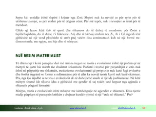 Fondacioni i Rinisë Islame — Cyrih www.islamischen.ch e-mail: info@islamischen.ch 124
Sepse kjo vetëdije është shpirti i krijuar nga Zoti. Shpirti nuk ka nevojë as për syrin për të
vështruar pamjet, as për veshin për të dëgjuar zërat. Për më tepër, nuk i nevojitet as truri për të
menduar.
Cilido që lexon këtë fakt të qartë dhe shkencor do të duhej të mendonte për Zotin e
Gjithëfuqishëm, do të duhej t’i frikësohej Atij dhe të kërkoj strehim tek Ai, Ai i Cili ngjesh tërë
gjithësinë në një vend plotësisht të errët prej vetëm disa centimetrash kub në një formë tre-
dimensionale, me ngjyra, me hije dhe të ndriçuar.
NJË BESIM MATERIALIST
Të dhënat që i kemi paraqitur deri më tani na tregon se teoria e evolucionit është një pohim që në
mënyrë të qartë bie ndesh me zbulimet shkencore. Pohimi i teorisë për prejardhjen e jetës nuk
është në përputhje me shkencën, mekanizmat evolucionarë që propozon nuk kanë fuqi evolutive
dhe fosilet tregojnë se format e ndërmjetme për të cilat ka nevojë teoria kurrë nuk kanë ekzistuar.
Pra, nga kjo rrjedhë se teoria e evolucionit do të duhej lënë anash si një ide joshkencore. Në këtë
mënyre shumë ide sikurse idea e gjithësisë me qendër të saj tokën janë larguar nga agjenda e
shkencës përgjatë historisë.
Mirëpo, teoria e evolucionit është mbajtur me këmbëngulje në agjendën e shkencës. Disa njerëz
madje përpiqen të paraqesin kritikën e drejtuar kundër teorisë si një “atak në shkencë.” Pse?
 