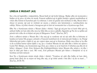 Fondacioni i Rinisë Islame — Cyrih www.islamischen.ch e-mail: info@islamischen.ch 13
LINDJA E MUSAIT (AS)
Siç u tha në kapitullin e mëparshëm, Musai lindi në një kohë fatkeqe. Madje edhe në momentin e
lindjes së tij, jeta e tij ishte në rrezik. Faraoni urdhëroi që të gjithë femijët e gjinisë mashkullore të
vriten dhe femrat të kursehen për t’u robëruar. I zënë në grackë nën rrethana të tilla, Musai ishte i
shtyer të jetonte një jetë të vështirë në mesin e robërve nën kërcënimin e vazhdueshëm me
vdekje. Nëna e tij ishte shumë e brengosur për të deri në momentin kur u frymëzua nga Zoti:
Dhe Ne e frymëzuam nënën e Musait (duke i thënë): “Jepi gji atij por kur të kesh frikë për të,
atëherë hidhe në lum (det) dhe mos ke frikë dhe as mos u pikëllo. Sigurisht që Ne do ta sjellim atë
përsëri tek ti dhe do ta bëjmë atë prej të Dërguarve Tonë.” (Kur’an, 28:7)
Zoti e udhëzoi nënën e Musait dhe i tha asaj që ta vendoste atë në një arkë dhe ta lëshonte të
lundroj në lumin Nil, poqese ushtarët e Faraonit kurdoherë do të mësonin për lindjen e tij. Pasiqë
frikësohej për jetën e djalit të saj, ajo veproi sipas asaj që iu frymëzua. Duke mos ditur se ku dhe
si do ta kishin bartur ujërat djalin e saj, ajo e vendosi Musain në një arkë dhe e lëshoi në ujërat e
Lumit Nil. Mirëpo, me frymëzimin nga Zoti, ajo e dinte se ai në fund do t’i kthehej asaj dhe do të
bëhej i dërguar i Zotit. Zoti, Krijuesi dhe Gjithëpërfshirësi, krijoi Musain dhe nënën e tij dhe i
lejoi të dinë për fatin e tyre. Më vonë, Zoti përkujtoi Musain për faktet e fëmijërisë së tij të
hershme në këtë mënyrë:
Kur Ne e frymëzuam nënën tënde (duke i thënë): “Vendose në arkë dhe hidhe në lum (det),
pastaj lumi (deti) do ta nxjerr në breg dhe atje, ai që është armik i Imi dhe i tij do ta marr… ”
(Kur’an, 20:38-39)
 