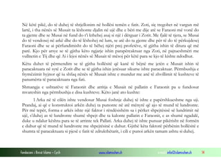 Fondacioni i Rinisë Islame — Cyrih www.islamischen.ch e-mail: info@islamischen.ch 14
Në këtë pikë, do të duhej të shtjellonim në hollësi temën e fatit. Zoti, siç tregohet në vargun më
lartë, i tha nënës së Musait ta lëshonte djalin në ujë dhe e bëri me dije atë se Faraoni më vonë do
ta gjente dhe se Musai në fund do t’i kthehej asaj si një i dërguar i Zotit. Me fjalë të tjera, se Musai
do të vendosej në arkë dhe do të lëshohej në lum, se atë do ta gjente dhe për të do të përkujdesej
Faraoni dhe se ai përfundimisht do të bëhej njëri prej profetëve, të gjitha ishin të ditura që më
parë. Kjo për arsye se të gjitha këto ngjarje ishin parapërcaktuar nga Zoti, në pajtueshmëri me
vullnetin e Tij dhe që Ai i lejoi nënës së Musait të mësoj për këtë para se kjo të kishte ndodhur.
Këtu duhet të përmendim se të gjitha hollësitë që kanë të bëjnë me jetën e Musait ishin të
paracaktuara në sytë e Zotit dhe se të gjitha ishin jetësuar sikurse ishte paracaktuar. Përmbushja e
frymëzimit hyjnor që iu shfaq nënës së Musait ishte e mundur me anë të zhvillimit të kushteve të
panumërta të paracaktuara nga fati.
Shmangja e ushtarëve të Faraonit dhe arritja e Musait në pallatin e Faraonit pa u fundosur
mvareshin nga përmbushja e disa kushteve. Këto janë ato kushte:
1 Arka në të cilën ishte vendosur Musai foshnje duhej të ishte e papërshkueshme nga uji.
Prandaj, ai që e konstruktoi arkën duhej ta punonte në atë mënyrë që ajo të mund të lundronte.
Për më tepër, forma e arkës ishte një faktor i rëndësishëm sa i përket shpejtësisë së lundrimit në
ujë, s’duhej as të lundronte shumë shpejt dhe ta kalonte pallatin e Faraonit, e as shumë ngadalë,
duke u ndalur kështu para se të arrinte tek Pallati. Arka duhej të ishte punuar pikërisht në formën
e duhur që të mund të lundronte me shpejtësinë e duhur. Gjithë këta faktorë përbënin hollësitë e
shumta të paracaktuara si pjesë e fatit të zdrukthëtarit, i cili e punoi arkën tamam ashtu si duhej.
 
