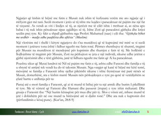 Fondacioni i Rinisë Islame — Cyrih www.islamischen.ch e-mail: info@islamischen.ch 16
Ngjarjet që kishin të bëjnë me fatin e Musait nuk ishin të kufizuara vetëm me ato ngjarje që i
rrëfyem gjer më tani. Secili moment i jetës së tij ishte me kujdes i paracaktuar në pajtim me një fat
të veçantë. As vendi as viti i lindjes së tij, as njerëzit me të cilët ishte i rrethuar ai, as nëna apo
babai i tij nuk ishin përcaktuar sipas zgjidhjes së tij. Ishte Zoti që paracaktoi gjithçka dhe krijoi
secilin prej tyre. Ky fakt u shpall gjithashtu nga Profeti Muhamed (saas) i cili tha: “Gjithçka bëhet
me urdhër – madje edhe paaftësia dhe aftësia” (Muslim)
Një vlerësim më i thellë i këtyre ngjarjeve do t’na mundësoj që të kuptojmë më mirë se si secili
moment i jetërave tona është i lidhur ngusht me fatin tonë. Përmes shembujve të shumtë, tregimi
për Musain na mundëson të mendojmë për kuptimin dhe thurrjen e fatit të tij. Me hollësitë e
llojllojshme të tregimit për Musain, Zoti na përkujton se jeta e një individi, sikurse edhe jetërat e
gjithë njerëzimit dhe e tërë gjithësia, janë të lidhura ngusht me fatin që Ai ka paracaktuar.
Poashtu sikur që Musai lundroi në Nil në pajtim me fatin e tij, ashtu edhe Faraoni dhe familja e tij
u shtynë të arrijnë tek vendi ku do të takonin Musain. Nga vargjet që kanë të bëjnë me këtë temë,
mësojmë se familja e Faraonit ishte sjellur pikërisht sikurse i ishte frymëzuar më parë nënës së
Musait, domethënë, ata e kishin marrë Musain nën përkujdesjen e tyre pa qenë të vetëdijshëm se
çfarë bartte e ardhmja për ta:
Pastaj atë e mori familja e Faraonit, që ai të mund të bëhej për ta një armik dhe burim I pikëllimit
të tyre. Me të vërtetë që Faraoni dhe Hamani dhe pasuesit (trupat) e tyre ishin mëkatarë. Dhe
gruaja e Faraonit tha: “Një burim kënaqësie për mua dhe për ty. Mos e vrisni atë, mbase mund të
jetë i dobishëm për në ose mund ta birësojmë atë si djalin tonë.” Dhe ata nuk e kuptonin dot
(përfundimin e kësaj pune). (Kur’an, 28:8-9)
 