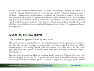 Fondacioni i Rinisë Islame — Cyrih www.islamischen.ch e-mail: info@islamischen.ch 18
ndodhë të jenë bekime të mrekullueshme. Një nënë e frikësuar nga kërcënimi që foshnja e saj
mund të vritet nga ushtarët mizorë, për ta shpëtuar atë, e lëshon foshnjën të lundroj në ujërat e
një lumi. E njëjta foshnje mandej birësohet nga familja më e fuqishme e vendit, e cila në fund e
kthen foshnjën tek familja e saj, sepse foshnja refuzon të gjitha mëndeshat tjera…Secila nga këto
ngjarje është një mrekulli në vetvete që demonstron përsosmërinë e skajshme të fatit të urdhëruar
nga Zoti. Për besimtarët, secili detal i fatit të njeriut në fund rezulton të jetë një bekim. Siç mund
të shihet në shembullin më lartë, nganjëherë Zoti përgatitë aso të mira për ne përmes rrethanave
më të papritura.
MUSAI (AS) IKË NGA EGJIPTI
Në Kur’an rrëfehet ngjarja në vazhdim nga jeta e Musait:
Dhe ai (Musa) hyri në qytet kur banorët e tij qenë të pavëmendshëm dhe gjeti atje dy burra që po
ziheshin, njëri nga pala e tij, ndërsa tjetri nga armiqtë e tij. Njeriu i palës së tij i kërkoi atij ndihmë
kundër armikut të tij, kështuqë Musai e qëlloi atë me grusht dhe e mbyti atë. Ai tha: “Kjo është
punë prej punëve të Shejtanit. Ai me të vërtetë është armik çorientues dhe humbës i qartë.”
(Kur’an, 28:15)
Ngjarja e sipër përmendur na shfaqë një situatë në të cilën Musai ishte dëshmitar i një zënke në të
cilën merrte pjesë një njeri nga fisi i tij, pas së cilës, pa vlerësuar se kush kishte të drejtë, ai muar
anë duke goditur tjetrin. Edhepse qëllimi i tij s’ishte ta mbyste atë, ai vdiq nga goditja. Profeti
 