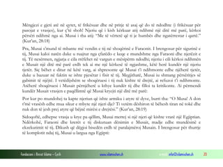 Fondacioni i Rinisë Islame — Cyrih www.islamischen.ch e-mail: info@islamischen.ch 20
Mëngjezi e gjeti atë në qytet, të frikësuar dhe në pritje të asaj që do të ndodhte (i frikësuar për
pasojat e vrasjes), kur ç’të shoh! Njeriu që i kish kërkuar atij ndihmë një ditë më parë, kërkoi
përsëri ndihmë nga ai. Musai i tha atij: “Me të vërtetë që ti je humbës dhe ngatërrestar i qartë.”
(Kur’an, 28:18)
Pra, Musai s’mund të mbante më vendin e tij në shoqërinë e Faraonit. I brengosur për sigurinë e
tij, Musai kaloi natën duke u ruajtur nga çfarëdo e keqe e mundshme nga Faraoni dhe njerëzit e
tij. Të nesërmen, ngjarja e cila rrëfehet në vargun e mësipërm ndodhi; njeriu i cili kërkoi ndihmën
e Musait një ditë më parë erdh tek ai me një kërkesë të ngjashme, këtë herë kundër një njeriu
tjetër. Siç bëhet e ditur në këtë varg, ai shpresonte që Musai t’i ndihmonte edhe njëherë tjetër,
duke u bazuar në faktin se ishte pjesëtar i fisit të tij. Megjithatë, Musai iu shmang përsëritjes së
gabimit të njëjtë. I vetëdijshëm se shoqëruesi i tij nuk kishte të drejtë, ai refuzoi t’i ndihmonte.
Atëherë shoqëruesi i Musait përnjëherë u kthye kundër tij dhe filloi ta kritikonte. Ai përmendi
kundër Musait vrasjen e paqëllimtë që Musai kryejti një ditë më parë:
Por kur po mundohej ta kapte njeriun që ishte armiku i atyre të dyve, burri tha: “O Musa! A don
t’më vrasësh edhe mua sikur e mbyte një njeri dje? Ti vetëm dëshiron të bëhesh tiran në tokë dhe
nuk don të jesh prej atyre që bëjnë mirësi e drejtësi.” (Kur’an, 28:19)
Sidoqoftë, edhepse vrasja u krye pa qëllim, Musai merrej si një njeri që kishte vrarë një Egjiptian.
Ndërkohë, Faraoni dhe krerët e tij diskutuan dënimin e Musait, madje edhe mundësinë e
ekzekutimit të tij. Dikush që dëgjoi bisedën erdh të paralajmëroj Musain. I brengosur për thurrje
të komplotit ndaj tij, Musai u largua nga Egjipti:
 