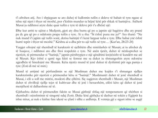 Fondacioni i Rinisë Islame — Cyrih www.islamischen.ch e-mail: info@islamischen.ch 22
t’i afrohen atij. Ato i shpjeguan se ato duhej të kullotnin tufën e deleve të babait të tyre ngase ai
ishte një njeri i thyer në moshë, por s’kishin mundur ta bëjnë këtë për shkak të barinjëve. Atëherë
Musai ju ndihmoi atyre duke quar tufën e tyre të deleve për t’u dhënë ujë:
Dhe kur arriti te ujërat e Medjenit, gjeti aty disa burra që po u japnin ujë bagëtive dhe aty pranë
pa dy gra që po e ndalonin prapa tufën e tyre. Ai u tha: “Si është puna me ju?” Ato thanë: “Ne
nuk mund t’i japim ujë tufës sonë, derisa barinjtë t’i kenë larguar tufat e tyre. Dhe babai ynë është
burrë tepër i thyer në moshë.” Kështu ai u dha për to ujë tufës së tyre… (Kur’an, 28:23-24)
Vargjet ofrojnë një shembull të karakterit të sjellshëm dhe mirëdashës të Musait; ai iu afrohet dy
të huajave, i ndihmoi ato dhe fitoi respektin e tyre. Në anën tjetër, duhet të nënkuptohet se
njerëzit, të përmendur si “barinjë,” japnin përshtypjen e një qëndrimi krejtësisht të kundërt me atë
të Musait. Kjo është e qartë nga fakti se femrat me sa duket iu shmangeshin atyre ndonëse
zgjodhën të bisedojnë me Musain. Këta njerëz mund të jenë dukur të dyshimtë për nga pamja e
tyre (Zoti di më së miri.)
Mund të arrijmë në përfundimin se një Musliman duhet me kujdes t’i shmanget sjelljes
karakteristike për njerëzit e përmendur këtu si “barinjë.” Muslimanët duhet të jenë shembull si
Musai, i cili u soll me mirësi, modesti dhe çiltërsi. Siç sugjeron shembulli i Musait, një Musliman
duhet të zhvillojë sjellje tejet të kultivuar dhe të jetë i besueshëm, cilësi këto që duhet të jenë
menjëherë të dallueshme në të.
Gjithashtu duhet të përmendim faktin se Musai gjithnjë shfaq një temperament që shërben si
shembull i nënshtrimit të sinqertë ndaj Zotit. Duke lënë gjithçka të dashur në tokën e Egjiptit ku
ishte rritur, ai nuk e kishte fare idenë se çfarë i sillte e ardhmja. E vetmja gjë e sigurt ishte se asgjë
 