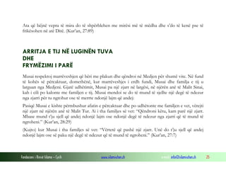 Fondacioni i Rinisë Islame — Cyrih www.islamischen.ch e-mail: info@islamischen.ch 25
Ata që bëjnë vepra të mira do të shpërblehen me mirësi më të mëdha dhe s’do të kenë pse të
frikësohen në atë Ditë. (Kur’an, 27:89)
ARRITJA E TIJ NË LUGINËN TUVA
DHE
FRYMËZIMI I PARË
Musai respektoj marrëveshjen që bëri me plakun dhe qëndroi në Medjen për shumë vite. Në fund
të kohës së përcaktuar, domethënë, kur marrëveshjes i erdh fundi, Musai dhe familja e tij u
larguan nga Medjeni. Gjatë udhëtimit, Musai pa një zjarr në largësi, në njërën anë të Malit Sinai,
kah i cili po kalonte me familjen e tij. Musai mendoi se do të mund të sjellte një degë të ndezur
nga zjarri për tu ngrohur ose të merrte ndonjë lajm që andej:
Pasiqë Musai e kishte përmbushur afatin e përcaktuar dhe po udhëtonte me familjen e vet, vërejti
një zjarr në njërën anë të Malit Tur. Ai i tha familjes së vet: “Qëndroni këtu, kam parë një zjarr.
Mbase mund t’ju sjell që andej ndonjë lajm ose ndonjë degë të ndezur nga zjarri që të mund të
ngroheni.” (Kur’an, 28:29)
(Kujto) kur Musai i tha familjes së vet: “Vërtetë që pashë një zjarr. Unë do t’ju sjell që andej
ndonjë lajm ose së paku një degë të ndezur që të mund të ngroheni.” (Kur’an, 27:7)
 