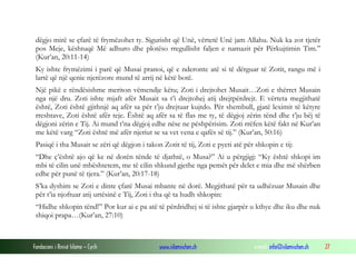 Fondacioni i Rinisë Islame — Cyrih www.islamischen.ch e-mail: info@islamischen.ch 27
dëgjo mirë se çfarë të frymëzohet ty. Sigurisht që Unë, vërtetë Unë jam Allahu. Nuk ka zot tjetër
pos Meje, kështuqë Më adhuro dhe plotëso rregullisht faljen e namazit për Përkujtimin Tim.”
(Kur’an, 20:11-14)
Ky ishte frymëzimi i parë që Musai pranoi, që e nderonte atë si të dërguar të Zotit, rangu më i
lartë që një qenie njerëzore mund të arrij në këtë botë.
Një pikë e rëndësishme meriton vëmendje këtu; Zoti i drejtohet Musait…Zoti e thërret Musain
nga një dru. Zoti ishte mjaft afër Musait sa t’i drejtohej atij drejtpërdrejt. E vërteta megjithatë
është, Zoti është gjithnjë aq afër sa për t’ju drejtuar kujtdo. Për shembull, gjatë leximit të këtyre
rreshtave, Zoti është afër teje. Është aq afër sa të flas me ty, të dëgjoj zërin tënd dhe t’ju bëj të
dëgjoni zërin e Tij. Ai mund t’na dëgjoj edhe nëse ne pëshpërisim. Zoti rrëfen këtë fakt në Kur’an
me këtë varg “Zoti është më afër njeriut se sa vet vena e qafës së tij.” (Kur’an, 50:16)
Pasiqë i tha Musait se zëri që dëgjon i takon Zotit të tij, Zoti e pyeti atë për shkopin e tij:
“Dhe ç’është ajo që ke në dorën tënde të djathtë, o Musa?” Ai u përgjigj: “Ky është shkopi im
mbi të cilin unë mbështetem, me të cilin shkund gjethe nga pemët për delet e mia dhe më shërben
edhe për punë të tjera.” (Kur’an, 20:17-18)
S’ka dyshim se Zoti e dinte çfarë Musai mbante në dorë. Megjithatë për ta udhëzuar Musain dhe
për t’ia njoftuar atij urtësinë e Tij, Zoti i tha që ta hudh shkopin:
“Hidhe shkopin tënd!” Por kur ai e pa atë të përdridhej si të ishte gjarpër u kthye dhe iku dhe nuk
shiqoi prapa…(Kur’an, 27:10)
 