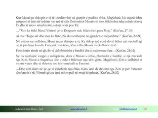 Fondacioni i Rinisë Islame — Cyrih www.islamischen.ch e-mail: info@islamischen.ch 28
Kur Musai pa shkopin e tij të shndërrohej në gjarpër e pushtoi frika. Megjithatë, kjo ngarje ishte
paraparë të jetë një mësim me anë të cilit Zoti mësoi Musain të mos frikësohej ndaj askujt përveç
Tij dhe të mos i nënshtrohej askujt tjetër pos Tij:
…“Mos ke frikë Musa! Vërtetë që të Dërguarit nuk frikësohen para Meje.” (Kur’an, 27:10)
Ai tha: “Kape atë dhe mos ke frikë, Ne do ta kthejmë në gjendjen e mëparshme.” (Kur’an, 20:21)
Në pajtim me urdhërin, Musai muar shkopin e tij. Ky shkop më vonë do të bëhet një mrekulli që
do të përdoret kundër Faraonit. Pas kësaj, Zoti i dha Musait mrekullinë e dytë:
Fute dorën tënde në gji, do të dal plotësisht e bardhë dhe e padëmtuar fare…(Kur’an, 28:32)
Siç na njoftojnë vargjet e mësipërme, dora e Musait u shfaq plotësisht e bardhë, si një mrekulli
nga Zoti. Musai u shqetësua dhe u ndje i frikësuar nga këto gjëra. Megjithatë, Zoti e urdhëroi të
merrte veten dhe të shkonte me këto mrekulli te Faraoni:
…Dhe vëri duart në ije që të çlirohesh nga frika. Këto janë dy dëshmi nga Zoti yt për Faraonin
dhe krerët e tij. Vërtetë që ata janë një popull në rrugë të gabuar. (Kur’an, 28:32)
 