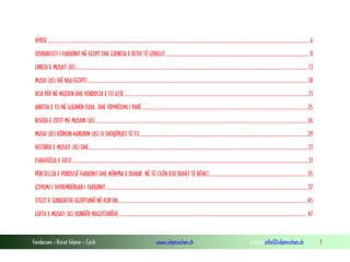 Fondacioni i Rinisë Islame — Cyrih www.islamischen.ch e-mail: info@islamischen.ch 3
HYRJE.............................................................................................................................................................................................................................6
SOVRANITETI I FARAONIT NË EGJIPT DHE GJENDJA E BIJVE TË IZRAELIT .........................................................................................................................8
LINDJA E MUSAIT (AS)....................................................................................................................................................................................................13
MUSAI (AS) IKË NGA EGJIPTI ..........................................................................................................................................................................................18
IKJA PËR NË MEDJEN DHE VENDOSJA E TIJ ATJE...........................................................................................................................................................21
ARRITJA E TIJ NË LUGINËN TUVA DHE FRYMËZIMI I PARË ...........................................................................................................................................25
BISEDA E ZOTIT ME MUSAIN (AS) ..................................................................................................................................................................................26
MUSAI (AS) KËRKON HARUNIN (AS) SI SHOQËRUES TË TIJ.............................................................................................................................................29
HISTORIA E MUSAIT (AS) DHE.........................................................................................................................................................................................31
FSHEHTËSIA E FATIT.......................................................................................................................................................................................................31
PËRCJELLJA E POROSISË FARAONIT DHE MËNYRA E DUHUR NË TË CILËN KJO DUHET TË BËHEJ...................................................................................35
GJYKIMI I SHTREMBËRUAR I FARAONIT..........................................................................................................................................................................37
TITUJT E SUNDUESVE EGJIPTIANË NË KUR’AN ...............................................................................................................................................................45
LUFTA E MUSAIT (AS) KUNDËR MAGJISTARËVE...............................................................................................................................................................47
 