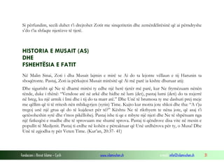 Fondacioni i Rinisë Islame — Cyrih www.islamischen.ch e-mail: info@islamischen.ch 31
Si përfundim, secili duhet t’i drejtohet Zotit me sinqeritetin dhe zemërdëlirësinë që ai përndryshe
s’do t’ia shfaqte njerëzve të tjerë.
HISTORIA E MUSAIT (AS)
DHE
FSHEHTËSIA E FATIT
Në Malin Sinai, Zoti i dha Musait lajmin e mirë se Ai do ta lejonte vëllaun e tij Harunin ta
shoqëronte. Pastaj, Zoti ia përkujtoi Musait mirësitë që Ai më parë ia kishte dhuruar atij:
Dhe sigurisht që Ne të dhamë mirësi ty edhe një herë tjetër më parë, kur Ne frymëzuam nënën
tënde, duke i thënë: “Vendose atë në arkë dhe hidhe në lum (det), pastaj lumi (deti) do ta nxjerrë
në breg, ku një armik i Imi dhe i tij do ta marr atë.” Dhe Unë të brumosa ty me dashuri prej meje
me qëllim që ti të rritesh nën mbikqyrjen (syrin) Time. Kujto kur motra jote shkoi dhe tha: “A t’ju
tregoj unë një grua që do të kujdeset për të?” Kështu Ne të rikthyem te nëna jote, që asaj t’i
qetësoheshin sytë dhe t’mos pikëllohej. Pastaj ishe ti qe e mbyte një njeri dhe Ne të shpëtuam nga
një fatkeqësi e madhe dhe të sprovuam me shumë sprova. Pastaj ti qëndrove disa vite në mesin e
popullit të Medjenit. Pastaj ti erdhe në kohën e përcaktuar që Unë urdhërova për ty, o Musa! Dhe
Unë të zgjodha ty për Veten Time. (Kur’an, 20:37- 41)
 