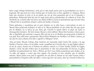 Fondacioni i Rinisë Islame — Cyrih www.islamischen.ch e-mail: info@islamischen.ch 32
Këto vargje shfaqin fshehtësinë e fatit, për të cilin mjaft njerëz janë të pavetëdijshëm ose mezi e
kuptojnë. Që nga koha kur ishte foshnje gjer në kohën kur ai ishte zgjedhur si i dërguar, Musai
kaloi çdo moment të jetës së tij në pajtim me atë që Zoti paracaktoi për të në të kaluarën e
përjetshme. Përbrenda këtij fati nuk ka asgjë tjetër përveç përmbushjes së vullnetit të Zotit. Për
shembull, siç e thamë edhe më heret, me mijëra hollësi të çastit të paracaktuara nga Zoti për fatin
e Musait bën të mundshme arritjen e arkës tek familja e Faraonit.
Është gjithashtu e mundshme për të parë shtrirjen në të cilën fazat e mëvonshme të jetës së
Musait ishin përbrenda kufinjëve të fatit të tij. Musai përfshihet në një zënkë dhe ikë nga qyteti
për në Medjen, ku ai takon dy gra. Këto gra s’mund t’u japnin deleve të pijnë ujë sepse iu
shmangeshin barinjëve. Në këtë situatë, Musai iu ofroi ndihmë. Musai fitoi besimin e këtyre grave
dhe si shpërblim për mirësinë e treguar, filloi një jetë të re në Medjen pas propozimit të babait të
tyre plak. Kur erdh koha e përcaktuar, Musai lëshoi Medjenin me familjen e tij. Duke u kthyer, pa
një zjarr ku atij iu drejtua Zoti dhe u zgjodh si i Dërguar i Zotit.
Arka që bartte Musain foshnje duke lundruar me hamendje nëpër lumin Nil, marrja e tij nga
familja e Faraonit, rritja e tij në pallat, vrasja e paqëllimt që ai kryejti, ikja e tij nga Egjipti, takimi i
tij me dy vajzat, shumë vite të kaluara me plakun, mënyra se si krijoi familje, kthimi në Egjipt,
drejtimi i Zotit atij dhe hollësi tjera të panumërta të cilat nuk përmenden në Kur’an, të gjitha
ndodhën në pajtueshmëri me fatin e Musait, që Zoti veçse kishte paracaktuar para lindjes së tij.
As edhe një ngjarje e vetme nga këto ngjarje s’ka mundur të mos ndodhte apo të ndodhte
ndryshe. Sepse jetërat tona janë të ngjashme me një film të xhiruar në një video kasetë; është e
pamundshme të largohet edhe një tablo e vetme nga fati i një njeriu, sikur që s’mund të bëhet kjo
 