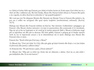 Fondacioni i Rinisë Islame — Cyrih www.islamischen.ch e-mail: info@islamischen.ch 38
se s’duhej të kishte frikë nga Faraoni, por duhej të kishte besim në Zotin sepse Zoti është me të, e
sheh atë dhe i ndihmon atij. Me këtë bindje, Musai dhe Haruni kishin shkuar te Faraoni dhe paria
e tij e ngusht, të cilëve Kur’ani iu referohet si “një popull keqbërës”:
Më vonë pas tyre Ne dërguam Musain dhe Harunin me Shenjat Tona te Faraoni dhe prijësit e tij,
por ata u sollën me arrogancë dhe qenë njerëz keqbërës (mosbesimtarë, mëkatarë). (Kur’an,
10:75)
Dialogu mes Musait dhe Faraonit rrëfehet në Kur’an. Një vlerësim i hollësishëm i përgjigjeve që
Faraoni i dha Musait zbulon mënyrën e tij tejet të paarsyeshme dhe joracionale të të menduarit.
Nga ajo që ai tha ne kuptojmë se në vend që të merrte parasysh fjalët e Musait ai kërkonte rrugë
për ta mposhtur atë dhe për ta akuzuar. Për këtë qëllim, Faraoni u përpoq që të bindte njerëzit
rreth tij ose të impononte arsyen e tij të shtrembëruar tek të tjerët. Dialogu mes Musait dhe
Faraonit ishte si vijon:
Faraoni tha: “Kush është pra Zoti juaj, o Musa?”
Ai (Musai) tha: “Zoti ynë është Ai i Cili i dha çdo gjëje që krijoi formën dhe llojin e vet (me krijim
të përsosur) dhe pastaj e udhëzoi drejt.”
Ai (Faraoni) tha: “Po për brezat e parë, ç’thoni atëherë?”
Ai (Musai) tha: “Dija për ta është me Zotin tim në shkresën e duhur. Zoti im as nuk është i
pavetëdijshëm dhe Ai as nuk harron.”
 