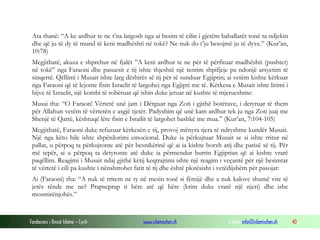 Fondacioni i Rinisë Islame — Cyrih www.islamischen.ch e-mail: info@islamischen.ch 40
Ata thanë: “A ke ardhur te ne t’na largosh nga ai besim të cilin i gjetëm baballarët tonë ta ndjekin
dhe që ju të dy të mund të keni madhështi në tokë? Ne nuk do t’ju besojmë ju të dyve.” (Kur’an,
10:78)
Megjithatë, akuza e shprehur në fjalët ”A keni ardhur te ne për të përfituar madhështi (pushtet)
në tokë” nga Faraoni dhe pasuesit e tij ishte thjeshtë një tentim shpifjeje pa ndonjë arsyetim të
sinqertë. Qëllimi i Musait ishte larg dëshirës së tij për të sunduar Egjiptin; ai vetëm kishte kërkuar
nga Faraoni që të lejonte fisin Izraelit të largohej nga Egjipti me të. Kërkesa e Musait ishte lirimi i
bijve të Izraelit, një kombi të robëruar që ishin duke jetuar në kushte të mjerueshme:
Musai tha: “O Faraon! Vërtetë unë jam i Dërguar nga Zoti i gjithë botërave, i detyruar të them
për Allahun vetëm të vërtetën e asgjë tjetër. Padyshim që unë kam ardhur tek ju nga Zoti juaj me
Shenjë të Qartë, kështuqë lëre fisin e Israilit të largohet bashkë me mua.” (Kur’an, 7:104-105)
Megjithatë, Faraoni duke refuzuar kërkesën e tij, provoj mënyra tjera të ndryshme kundër Musait.
Një nga këto hile ishte shpërdorimi emocional. Duke ia përkujtuar Musait se si ishte rritur në
pallat, u përpoq ta përkujtonte atë për besnikërinë që ai ia kishte borxh atij dhe parisë së tij. Për
më tepër, ai u përpoq ta detyronte atë duke ia përmendur burrin Egjiptian që ai kishte vrarë
paqëllim. Reagimi i Musait ndaj gjithë këtij keqtrajtimi ishte një reagim i veçantë për një besimtar
të vërtetë i cili pa kushte i nënshtrohet fatit të tij dhe është plotësisht i vetëdijshëm për pasojat:
Ai (Faraoni) tha: “A nuk të rritem ne ty në mesin tonë si fëmijë dhe a nuk kalove shumë vite të
jetës tënde me ne? Prapseprap ti bëre atë që bëre (krim duke vrarë një njeri) dhe ishe
mosmirënjohës.”
 