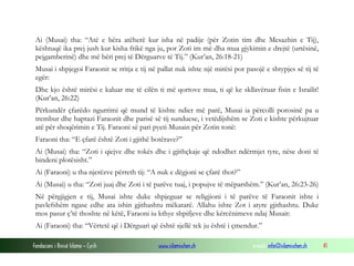 Fondacioni i Rinisë Islame — Cyrih www.islamischen.ch e-mail: info@islamischen.ch 41
Ai (Musai) tha: “Atë e bëra atëherë kur isha në padije (për Zotin tim dhe Mesazhin e Tij),
kështuqë ika prej jush kur kisha frikë nga ju, por Zoti im më dha mua gjykimin e drejtë (urtësinë,
pejgamberinë) dhe më bëri prej të Dërguarve të Tij.” (Kur’an, 26:18-21)
Musai i shpjegoi Faraonit se rritja e tij në pallat nuk ishte një mirësi por pasojë e shtypjes së tij të
egër:
Dhe kjo është mirësi e kaluar me të cilën ti më qortove mua, ti që ke skllavëruar fisin e Israilit!
(Kur’an, 26:22)
Përkundër çfarëdo ngurrimi që mund të kishte ndier më parë, Musai ia përcolli porosinë pa u
trembur dhe haptazi Faraonit dhe parisë së tij sunduese, i vetëdijshëm se Zoti e kishte përkujtuar
atë për shoqërimin e Tij. Faraoni së pari pyeti Musain për Zotin tonë:
Faraoni tha: “E çfarë është Zoti i gjithë botërave?”
Ai (Musai) tha: “Zoti i qiejve dhe tokës dhe i gjithçkaje që ndodhet ndërmjet tyre, nëse doni të
bindeni plotësisht.”
Ai (Faraoni) u tha njerëzve përreth tij: “A nuk e dëgjoni se çfarë thot?”
Ai (Musai) u tha: “Zoti juaj dhe Zoti i të parëve tuaj, i popujve të mëparshëm.” (Kur’an, 26:23-26)
Në përgjigjen e tij, Musai ishte duke shpjeguar se religjioni i të parëve të Faraonit ishte i
pavlefshëm ngase edhe ata ishin gjithashtu mëkatarë. Allahu ishte Zot i atyre gjithashtu. Duke
mos pasur ç’të thoshte në këtë, Faraoni iu kthye shpifjeve dhe kërcënimeve ndaj Musait:
Ai (Faraoni) tha: “Vërtetë që i Dërguari që është sjellë tek ju është i çmendur.”
 