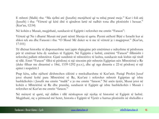 Fondacioni i Rinisë Islame — Cyrih www.islamischen.ch e-mail: info@islamischen.ch 46
E mbreti (Malik) tha: “Ma sjellni atë (Jusufin) menjëherë që ta mbaj pranë meje.” Kur i foli atij
(Jusufit) i tha: “Vërtetë që këtë ditë ti qëndron lartë në radhët tona dhe plotësisht i besuar.”
(Kur’an, 12:54)
Në kohën e Musait, megjithatë, sunduesit të Egjiptit i referohet me emrin “Faraon”:
Vërtetë që Ne i dhamë Musait më parë nëntë Shenja të qarta. Pyetni atëherë Bijtë e Izraelit kur ai
shkoi tek ata dhe Faraoni i tha: “O Musa! Më duket se ti me të vërtetë je i magjepsur.” (Kur’an,
17:101)
Të dhënat historike të disponueshme tani japin shpjegime për emërtimet e ndryshme të përdorura
për të emëruar këta dy sundues të Egjiptit. Në Egjiptin e lashtë, emërimi “Faraon” fillimisht i
referohej pallatit mbretëror. Gjatë sundimit të mbretërive të lashta, sunduesit nuk kishin një titull
të tillë. Emri “Faraon” filloi të përdorej si një sinonim për mbretin Egjiptian nën Mbretërinë e Re
(duke filluar me dinastinë e 18të, 1539-1292 p.e.r.), dhe që nga dinastia e 22-të përdorej si një
epitet i respektit.1
Prap këtu, edhe njëherë dëshmohen cilësitë e mrekullueshme të Kur’anit. Pasiqë Profeti Jusuf
jetoi shumë kohë para Mbretërisë së Re, Kur’ani i referohet mbretit Egjiptian që ishte
bashkëkohës i Jusufit me emrin “malik” e jo me emrin “faraon.” Në anën tjetër, Musai jetoi në
kohën e Mbretërisë së Re dhe prandaj, sunduesit të Egjiptit që ishte bashkëkohës i Musait i
referohet në Kur’an me emrin “faraon.”
Në mënyrë të qartë, një dallim i tillë nënkupton një njohje të historisë së Egjiptit të lashtë.
Megjithatë, siç u përmend më heret, historia e Egjiptit të Vjetër u harrua plotësisht në shekullin e
 