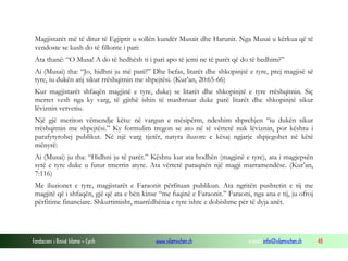 Fondacioni i Rinisë Islame — Cyrih www.islamischen.ch e-mail: info@islamischen.ch 48
Magjistarët më të ditur të Egjiptit u sollën kundër Musait dhe Harunit. Nga Musai u kërkua që të
vendoste se kush do të fillonte i pari:
Ata thanë: “O Musa! A do të hedhësh ti i pari apo të jemi ne të parët që do të hedhim?”
Ai (Musai) tha: “Jo, hidhni ju më parë!” Dhe befas, litarët dhe shkopinjtë e tyre, prej magjisë së
tyre, iu dukën atij sikur rrëshqitnin me shpejtësi. (Kur’an, 20:65-66)
Kur magjistarët shfaqën magjinë e tyre, dukej se litarët dhe shkopinjtë e tyre rrëshqitnin. Siç
merret vesh nga ky varg, të gjithë ishin të mashtruar duke parë litarët dhe shkopinjtë sikur
lëviznin vetvetiu.
Një gjë meriton vëmendje këtu: në vargun e mësipërm, ndeshim shprehjen “iu dukën sikur
rrëshqitnin me shpejtësi.” Ky formulim tregon se ato në të vërtetë nuk lëviznin, por kështu i
parafytyrohej publikut. Në një varg tjetër, natyra iluzore e kësaj ngjarje shpjegohet në këtë
mënyrë:
Ai (Musai) ju tha: “Hidhni ju të parët.” Kështu kur ata hodhën (magjinë e tyre), ata i magjepsën
sytë e tyre duke u futur tmerrin atyre. Ata vërtetë paraqitën një magji marramendëse. (Kur’an,
7:116)
Me iluzionet e tyre, magjistarët e Faraonit përfituan publikun. Ata ngritën pushtetin e tij me
magjitë që i shfaqën, gjë që ata e bën kinse “me fuqinë e Faraonit.” Faraoni, nga ana e tij, ju ofroj
përfitime financiare. Shkurtimisht, marrëdhënia e tyre ishte e dobishme për të dyja anët.
 