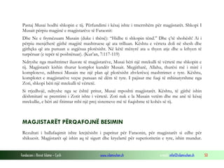 Fondacioni i Rinisë Islame — Cyrih www.islamischen.ch e-mail: info@islamischen.ch 50
Pastaj Musai hodhi shkopin e tij. Përfundimi i kësaj ishte i tmerrshëm për magjistarët. Shkopi I
Musait përpiu magjinë e magjistarëve të Faraonit:
Dhe Ne e frymëzuam Musain (duke i thënë): “Hidhe ti shkopin tënd.” Dhe ç’të shohësh! Ai i
përpiu menjëherë gjithë magjitë mashtruese që ata trilluan. Kështu e vërteta doli në shesh dhe
gjithçka që ata punuan u asgjësua plotësisht. Në këtë mënyrë ata u thyen atje dhe u kthyen të
turpëruar (e tepër të poshtëruar). (Kur’an, 7:117-119)
Ndryshe nga mashtrimet iluzore të magjistarëve, Musai bëri një mrekulli të vërtetë me shkopin e
tij. Magjistarët kishin thurur komplot kundër Musait. Megjithatë, Allahu, thurësi më i mirë i
komploteve, ndihmoi Musain me një plan që plotësisht zhvlerësoj mashtrimet e tyre. Kështu,
komplotet e magjistarëve veçse punuan në dëm të tyre. I pajisur me fuqi të mbinatyrshme nga
Zoti, shkopi bëri një mrekulli të vërtetë.
Si rrjedhojë, ndryshe nga se është pritur, Musai mposhti magjistarët. Kështu, të gjithë ishin
dëshmitarë se premtimi i Zotit ishte i vërtetë. Zoti nuk e la Musain vetëm dhe me anë të kësaj
mrekullie, e bëri atë fitimtar mbi një prej sistemeve më të fuqishme të kohës së tij.
MAGJISTARËT PËRQAFOJNË BESIMIN
Rezultati i ballafaqimit ishte krejtësisht i papritur për Faraonin, për magjistarët si edhe për
shikuesit. Magjistarët që ishin aq të sigurt dhe kryelartë për superioritetin e tyre, ishin mundur.
 