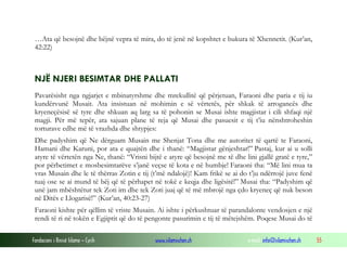 Fondacioni i Rinisë Islame — Cyrih www.islamischen.ch e-mail: info@islamischen.ch 55
…Ata që besojnë dhe bëjnë vepra të mira, do të jenë në kopshtet e bukura të Xhennetit. (Kur’an,
42:22)
NJË NJERI BESIMTAR DHE PALLATI
Pavarësisht nga ngjarjet e mbinatyrshme dhe mrekullitë që përjetuan, Faraoni dhe paria e tij iu
kundërvunë Musait. Ata insistuan në mohimin e së vërtetës, për shkak të arrogancës dhe
kryeneçësisë së tyre dhe shkuan aq larg sa të pohonin se Musai ishte magjistar i cili shfaqi një
magji. Për më tepër, ata sajuan plane të reja që Musai dhe pasuesit e tij t’iu nënshtroheshin
torturave edhe më të vrazhda dhe shtypjes:
Dhe padyshim që Ne dërguam Musain me Shenjat Tona dhe me autoritet të qartë te Faraoni,
Hamani dhe Karuni, por ata e quajtën dhe i thanë: “Magjistar gënjeshtar!” Pastaj, kur ai u solli
atyre të vërtetën nga Ne, thanë: “Vrisni bijtë e atyre që besojnë me të dhe lini gjallë gratë e tyre,”
por përbetimet e mosbesimtarëve s’janë veçse të kota e në humbje! Faraoni tha: “Më lini mua ta
vras Musain dhe le të thërras Zotin e tij (t’më ndalojë)! Kam frikë se ai do t’ju ndërrojë juve fenë
tuaj ose se ai mund të bëj që të përhapet në tokë e keqja dhe ligësitë!” Musai tha: “Padyshim që
unë jam mbështëtur tek Zoti im dhe tek Zoti juaj që të më mbrojë nga çdo kryeneç që nuk beson
në Ditës e Llogarisë!” (Kur’an, 40:23-27)
Faraoni kishte për qëllim të vriste Musain. Ai ishte i përkushtuar të parandalonte vendosjen e një
rendi të ri në tokën e Egjiptit që do të pengonte pasurimin e tij të mëtejshëm. Poqese Musai do të
 