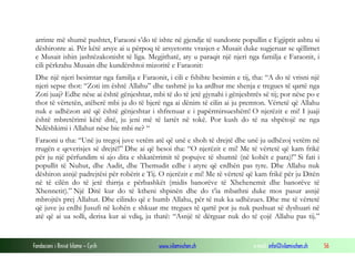 Fondacioni i Rinisë Islame — Cyrih www.islamischen.ch e-mail: info@islamischen.ch 56
arrinte më shumë pushtet, Faraoni s’do të ishte në gjendje të sundonte popullin e Egjiptit ashtu si
dëshironte ai. Për këtë arsye ai u përpoq të arsyetonte vrasjen e Musait duke sugjeruar se qëllimet
e Musait ishin jashtëzakonisht të liga. Megjithatë, aty u paraqit një njeri nga familja e Faraonit, i
cili përkrahu Musain dhe kundërshtoi mizoritë e Faraonit:
Dhe një njeri besimtar nga familja e Faraonit, i cili e fshihte besimin e tij, tha: “A do të vrisni një
njeri sepse thot: “Zoti im është Allahu” dhe tashmë ju ka ardhur me shenja e tregues të qartë nga
Zoti juaj? Edhe nëse ai është gënjeshtar, mbi të do të jetë gjynahi i gënjeshtrës së tij; por nëse po e
thot të vërtetën, atëherë mbi ju do të bjerë nga ai dënim të cilin ai ju premton. Vërtetë që Allahu
nuk e udhëzon atë që është gënjeshtar i shfrenuar e i papërmirsueshëm! O njerëzit e mi! I juaji
është mbretërimi këtë ditë, ju jeni më të lartët në tokë. Por kush do të na shpëtojë ne nga
Ndëshkimi i Allahut nëse bie mbi ne? “
Faraoni u tha: “Unë ju tregoj juve vetëm atë që unë e shoh të drejtë dhe unë ju udhëzoj vetëm në
rrugën e qeverisjes së drejtë!” Dhe ai që besoi tha: “O njerëzit e mi! Me të vërtetë që kam frikë
për ju një përfundim si ajo dita e shkatërrimit të popujve të shumtë (në kohët e para)!” Si fati i
popullit të Nuhut, dhe Aadit, dhe Themudit edhe i atyre që erdhën pas tyre. Dhe Allahu nuk
dëshiron asnjë padrejtësi për robërit e Tij. O njerëzit e mi! Me të vërtetë që kam frikë për ju Ditën
në të cilën do të jetë thirrja e përbashkët (midis banorëve të Xhehenemit dhe banorëve të
Xhennetit).” Një Ditë kur do të ktheni shpinën dhe do t’ia mbathni duke mos pasur asnjë
mbrojtës prej Allahut. Dhe cilindo që e humb Allahu, për të nuk ka udhëzues. Dhe me të vërtetë
që juve ju erdhi Jusufi në kohën e shkuar me tregues të qartë por ju nuk pushuat së dyshuari në
atë që ai ua solli, derisa kur ai vdiq, ju thatë: “Asnjë të dërguar nuk do të çojë Allahu pas tij.”
 
