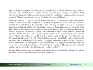 Fondacioni i Rinisë Islame — Cyrih www.islamischen.ch e-mail: info@islamischen.ch 58
Duke e kuptuar mënyrën e të menduarit të gabueshëm të Faraonit, besimtari nga familja e
Faraonit, i cili e kishte mbajtur të fshehtë besimin e tij, filloi që t’ia shpjegoj ekzistencën e Zotit
dhe të jetës së përjetshme Faraonit dhe njerëzve të tij. Ai i paralajmëroi ata për mundimet/vuajtjet
e pafund. Ai i thirri ata në rrugën e drejtë dhe iu lut atyre që ta ndjekin atë:
Njeriu që besoi tha: “O njerëzit e mi! Më ndiqni mua, unë do t’ju udhëzoj në rrugën e drejtimit të
drejtë! O njerëzit e mi! Nuk ka dyshim se kjo jetë e kësaj bote nuk është veçse një kënaqësi e
shpejtë dhe e përkohshme, dhe sigurisht se Jeta e Fundit, ajo është banesa që do të mbetet
përgjithmonë. Kushdo që bën një vepër të keqe, nuk do të shpërblehet veçse me një të tillë si ajo
dhe kushdo që bën vepër të mire e të drejtë, qoftë burrë apo grua duke qenë besimtar i vërtetë, të
tillët do të hyjnë në Xhennet në të cilin do t’u shërbehet me të gjitha të mirat pa masë e pa kufi. O
njerëzit e mi! Si është kjo? Unë ju ftoj në shpëtim, ndërsa ju më ftoni në Zjarr! Ju më ftoni të
mohoj Allahun dhe të bashkoj me Të të tjerë në adhurim përkrah Tij, gjë për të cilën unë nuk
kam asnjë dije. Dhe unë ju ftoj tek i Gjithëfuqishmi, gjithnjë Falës i Madh. Nuk ka dyshim se ju
më ftoni mua të adhuroj një i cili s’mund t’i përgjigjet lutjes sime në këtë botë apo në Jetën e
Fundit. Dhe kthimi ynë do të jetë tek Allahu dhe padyshim se të larguarit prej rrugës së drejtë, ata
do të jenë banorë të Zjarrit. Dhe ju do ta kujtoni çfarë po ju them. Dhe çështjen time unë ia lë
Allahut. Vërtetë që Allahu është gjithëvëzhgues i robërve të Tij!”
Kështu Allahu e shpëtoi atë (besimtarin) nga poshtërsitë që ata i kurdisën (kundër tij), ndërsa
njerëzit e Faraonit i rrethoi ndëshkimi më i keq. (40:38-45)
 