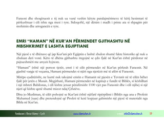 Fondacioni i Rinisë Islame — Cyrih www.islamischen.ch e-mail: info@islamischen.ch 59
Faraoni dhe shoqëruesit e tij nuk ua vunë veshin këtyre paralajmërimeve të këtij besimtari të
përkushtuar i cili ishte nga mesi i tyre. Sidoqoftë, një dënim i madh i priste ata si shpagim për
mohimin dhe arrogancën e tyre.
EMRI “HAMAN” NË KUR’AN PËRMENDET GJITHASHTU NË
MBISHKRIMET E LASHTA EGJIPTIANE
Një pjesë e të dhënave që jap Kur’ani për Egjiptin e lashtë zbulon shumë fakte historike që nuk u
zbuluan deri vonë. Këto të dhëna gjithashtu tregojnë se çdo fjalë në Kur’an është përdorur në
pajtueshmëri me arsyen hyjnore.
“Hamani” është një person tjetër, emri i të cilit përmendet në Kur’an përkrah Faraonit. Në
gjashtë vargje të veçanta, Hamani përmendet si njëri nga njerëzit më të afërt të Faraonit.
Mirëpo çuditërisht, ne kurrë nuk takojmë emrin e Hamanit në pjesën e Tevratit në të cilën bëhet
fjalë për jetën e Musait. Megjithatë, Hamani përmendet në kapitujt e fundit të Biblës, si këshilltari
i një mbreti Babilonas, i cili kishte jetuar përafërsisht 1100 vjet pas Faraonit dhe i cili njihej si një
njeri që kishte qenë shumë mizor ndaj Çifutëve.
Disa jo-Musliman, të cilët pohojnë se Kur’ani është njëfarë ripërpilimi i Biblës nga ana e Profetit
Muhamed (saas) dhe pretendojnë që Profeti të ketë kopjuar gabimisht një pjesë të materialit nga
Bibla në Kur’an.
 