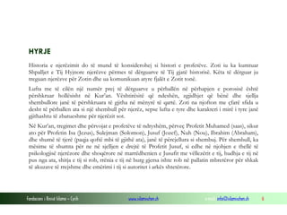 Fondacioni i Rinisë Islame — Cyrih www.islamischen.ch e-mail: info@islamischen.ch 6
HYRJE
Historia e njerëzimit do të mund të konsiderohej si histori e profetëve. Zoti iu ka kumtuar
Shpalljet e Tij Hyjnore njerëzve përmes të dërguarve të Tij gjatë historisë. Këta të dërguar ju
treguan njerëzve për Zotin dhe ua komunikuan atyre fjalët e Zotit tonë.
Lufta me të cilën një numër prej të dërguarve u përballën në përhapjen e porosisë është
përshkruar hollësisht në Kur’an. Vështirësitë që ndeshën, zgjidhjet që bënë dhe sjellja
shembullore janë të përshkruara të gjitha në mënyrë të qartë. Zoti na njofton me çfarë sfida u
desht të përballen ata si një shembull për njerëz, sepse lufta e tyre dhe karakteri i mirë i tyre janë
gjithashtu të zbatueshme për njerëzit sot.
Në Kur’an, tregimet dhe përvojat e profetëve të ndryshëm, përveç Profetit Muhamed (saas), sikur
ato për Profetin Isa (Jezus), Sulejman (Solomon), Jusuf (Jozef), Nuh (Nou), Ibrahim (Abraham),
dhe shumë të tjerë (paqja qoftë mbi të gjithë ata), janë të përcjellura si shembuj. Për shembull, ka
mësime të shumta për ne në sjelljen e drejtë të Profetit Jusuf, si edhe në njohjen e thellë të
psikologjisë njerëzore dhe shoqërore në marrëdhenien e Jusufit me vëllezërit e tij, hudhja e tij në
pus nga ata, shitja e tij si rob, rrënia e tij në burg gjersa ishte rob në pallatin mbretëror për shkak
të akuzave të rrejshme dhe emërimi i tij si autoritet i arkës shtetërore.
 