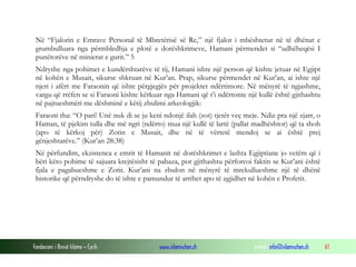 Fondacioni i Rinisë Islame — Cyrih www.islamischen.ch e-mail: info@islamischen.ch 61
Në “Fjalorin e Emrave Personal të Mbretërisë së Re,” një fjalor i mbështetur në të dhënat e
grumbulluara nga përmbledhja e plotë e dorëshkrimeve, Hamani përmendet si “udhëheqësi I
punëtorëve në minierat e gurit.” 5
Ndryshe nga pohimet e kundërshtarëve të tij, Hamani ishte një person që kishte jetuar në Egjipt
në kohën e Musait, sikurse shkruan në Kur’an. Prap, sikurse përmendet në Kur’an, ai ishte një
njeri i afërt me Faraonin që ishte përgjegjës për projektet ndërtimore. Në mënyrë të ngjashme,
vargu që rrëfen se si Faraoni kishte kërkuar nga Hamani që t’i ndërtonte një kullë është gjithashtu
në pajtueshmëri me dëshminë e këtij zbulimi arkeologjik:
Faraoni tha: “O pari! Unë nuk di se ju keni ndonjë ilah (zot) tjetër veç meje. Ndiz pra një zjarr, o
Haman, të pjekim tulla dhe më ngri (ndërto) mua një kullë të lartë (pallat madhështor) që ta shoh
(apo të kërkoj për) Zotin e Musait, dhe në të vërtetë mendoj se ai është prej
gënjeshtarëve.” (Kur’an 28:38)
Në përfundim, ekzistenca e emrit të Hamanit në dorëshkrimet e lashta Egjiptiane jo vetëm që i
bëri këto pohime të sajuara krejtësisht të pabaza, por gjithashtu përforcoi faktin se Kur’ani është
fjala e pagabueshme e Zotit. Kur’ani na zbulon në mënyrë të mrekullueshme një të dhënë
historike që përndryshe do të ishte e pamundur të arrihet apo të zgjidhet në kohën e Profetit.
 