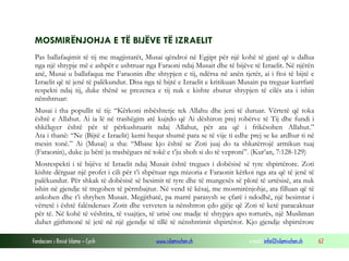 Fondacioni i Rinisë Islame — Cyrih www.islamischen.ch e-mail: info@islamischen.ch 62
MOSMIRËNJOHJA E TË BIJËVE TË IZRAELIT
Pas ballafaqimit të tij me magjistarët, Musai qëndroi në Egjipt për një kohë të gjatë që u dallua
nga një shtypje më e ashpër e ushtruar nga Faraoni ndaj Musait dhe të bijëve të Izraelit. Në njërën
anë, Musai u ballafaqua me Faraonin dhe shtypjen e tij, ndërsa në anën tjetër, ai i ftoi të bijtë e
Izraelit që të jenë të palëkundur. Disa nga të bijtë e Izraelit e kritikuan Musain pa treguar kurrfarë
respekti ndaj tij, duke thënë se prezenca e tij nuk e kishte zbutur shtypjen të cilës ata i ishin
nënshtruar:
Musai i tha popullit të tij: “Kërkoni mbështetje tek Allahu dhe jeni të duruar. Vërtetë që toka
është e Allahut. Ai ia lë në trashëgim atë kujtdo që Ai dëshiron prej robërve të Tij dhe fundi i
shkëlqyer është për të përkushtuarit ndaj Allahut, për ata që i frikësohen Allahut.”
Ata i thanë: “Ne (Bijtë e Izraelit) kemi hequr shumë para se të vije ti edhe prej se ke ardhur ti në
mesin tonë.” Ai (Musai) u tha: “Mbase kjo është se Zoti juaj do ta shkatërrojë armikun tuaj
(Faraonin), duke ju bërë ju trashëgues në tokë e t’ju shoh si do të veproni”. (Kur’an, 7:128-129)
Mosrespekti i të bijëve të Izraelit ndaj Musait është tregues i dobësisë së tyre shpirtërore. Zoti
kishte dërguar një profet i cili për t’i shpëtuar nga mizoria e Faraonit kërkoi nga ata që të jenë të
palëkundur. Për shkak të dobësisë së besimit të tyre dhe të mungesës së plotë të urtësisë, ata nuk
ishin në gjendje të tregohen të përmbajtur. Në vend të kësaj, me mosmirënjohje, ata filluan që të
ankohen dhe t’i shryhen Musait. Megjithatë, pa marrë parasysh se çfarë i ndodhë, një besimtar i
vërtetë i është falënderues Zotit dhe vetveten ia nënshtron çdo gjëje që Zoti të ketë paracaktuar
për të. Në kohë të vështira, të vuajtjes, të urisë ose madje të shtypjes apo torturës, një Musliman
duhet gjithmonë të jetë në një gjendje të tillë të nënshtrimit shpirtëror. Kjo gjendje shpirtërore
 