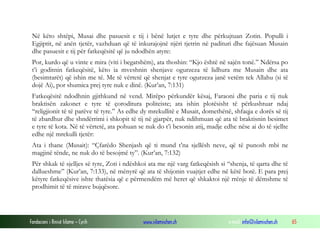 Fondacioni i Rinisë Islame — Cyrih www.islamischen.ch e-mail: info@islamischen.ch 65
Në këto shtëpi, Musai dhe pasuesit e tij i bënë lutjet e tyre dhe përkujtuan Zotin. Populli i
Egjiptit, në anën tjetër, vazhduan që të inkurajojnë njëri tjetrin në padituri dhe fajësuan Musain
dhe pasuesit e tij për fatkeqësitë që ju ndodhën atyre:
Por, kurdo që u vinte e mira (viti i begatshëm), ata thoshin: “Kjo është në sajën tonë.” Ndërsa po
t’i goditnin fatkeqësitë, këto ia mveshnin shenjave ogurzeza të lidhura me Musain dhe ata
(besimtarët) që ishin me të. Me të vërtetë që shenjat e tyre ogurzeza janë vetëm tek Allahu (si të
dojë Ai), por shumica prej tyre nuk e dinë. (Kur’an, 7:131)
Fatkeqësitë ndodhnin gjithkund në vend. Mirëpo përkundër kësaj, Faraoni dhe paria e tij nuk
braktisën zakonet e tyre të çoroditura politeiste; ata ishin plotësisht të përkushtuar ndaj
“religjionit të të parëve të tyre.” As edhe dy mrekullitë e Musait, domethënë, shfaqja e dorës së tij
të zbardhur dhe shndërrimi i shkopit të tij në gjarpër, nuk ndihmuan që ata të braktisnin besimet
e tyre të kota. Në të vërtetë, ata pohuan se nuk do t’i besonin atij, madje edhe nëse ai do të sjellte
edhe një mrekulli tjetër:
Ata i thane (Musait): “Çfarëdo Shenjash që ti mund t’na sjellësh neve, që të punosh mbi ne
magjinë tënde, ne nuk do të besojmë ty”. (Kur’an, 7:132)
Për shkak të sjelljes së tyre, Zoti i ndëshkoi ata me një varg fatkeqësish si “shenja, të qarta dhe të
dallueshme” (Kur’an, 7:133), në mënyrë që ata të shijonin vuajtjet edhe në këtë botë. E para prej
këtyre fatkeqësive ishte thatësia që e përmendëm më heret që shkaktoi një rrënje të dëmshme të
prodhimit të të mirave bujqësore.
 