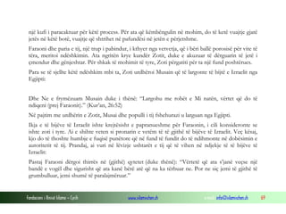 Fondacioni i Rinisë Islame — Cyrih www.islamischen.ch e-mail: info@islamischen.ch 69
një kufi i paracaktuar për këtë process. Për ata që këmbëngulin në mohim, do të ketë vuajtje gjatë
jetës në këtë botë, vuajtje që shtrihet në pafundësi në jetën e përjetshme.
Faraoni dhe paria e tij, një trup i pabindur, i kthyer nga vetvetja, që i bëri ballë porosisë për vite të
tëra, meritoi ndëshkimin. Ata ngritën krye kundër Zotit, duke e akuzuar të dërguarin të jetë i
çmendur dhe gënjeshtar. Për shkak të mohimit të tyre, Zoti përgatiti për ta një fund poshtërues.
Para se të sjellte këtë ndëshkim mbi ta, Zoti urdhëroi Musain që të largonte të bijtë e Izraelit nga
Egjipti:
Dhe Ne e frymëzuam Musain duke i thënë: “Largohu me robët e Mi natën, vërtet që do të
ndiqeni (prej Faraonit).” (Kur’an, 26:52)
Në pajtim me urdhërin e Zotit, Musai dhe populli i tij fshehurazi u larguan nga Egjipti.
Ikja e të bijëve të Izraelit ishte krejtësisht e papranueshme për Faraonin, i cili konsideronte se
ishte zoti i tyre. Ai e shihte veten si pronarin e vetëm të të gjithë të bijëve të Izraelit. Veç kësaj,
kjo do të thoshte humbje e fuqisë punëtore që në fund të fundit do të ndihmonte në dobësimin e
autoritetit të tij. Prandaj, ai vuri në lëvizje ushtarët e tij që të vihen në ndjekje të të bijëve të
Izraelit:
Pastaj Faraoni dërgoi thirrës në (gjithë) qytetet (duke thënë): “Vërtetë që ata s’janë veçse një
bandë e vogël dhe sigurisht që ata kanë bërë atë që na ka tërbuar ne. Por ne siç jemi të gjithë të
grumbulluar, jemi shumë të paralajmëruar.”
 